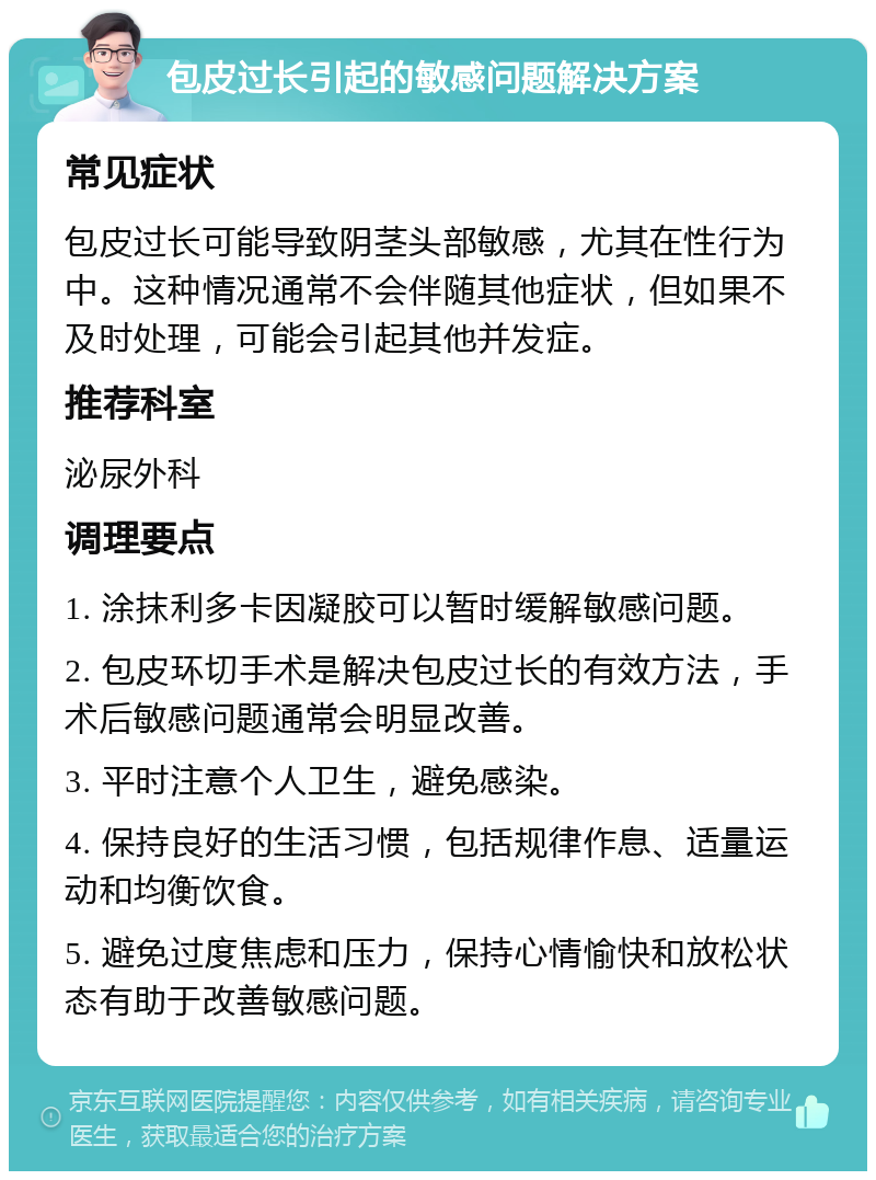 包皮过长引起的敏感问题解决方案 常见症状 包皮过长可能导致阴茎头部敏感，尤其在性行为中。这种情况通常不会伴随其他症状，但如果不及时处理，可能会引起其他并发症。 推荐科室 泌尿外科 调理要点 1. 涂抹利多卡因凝胶可以暂时缓解敏感问题。 2. 包皮环切手术是解决包皮过长的有效方法，手术后敏感问题通常会明显改善。 3. 平时注意个人卫生，避免感染。 4. 保持良好的生活习惯，包括规律作息、适量运动和均衡饮食。 5. 避免过度焦虑和压力，保持心情愉快和放松状态有助于改善敏感问题。