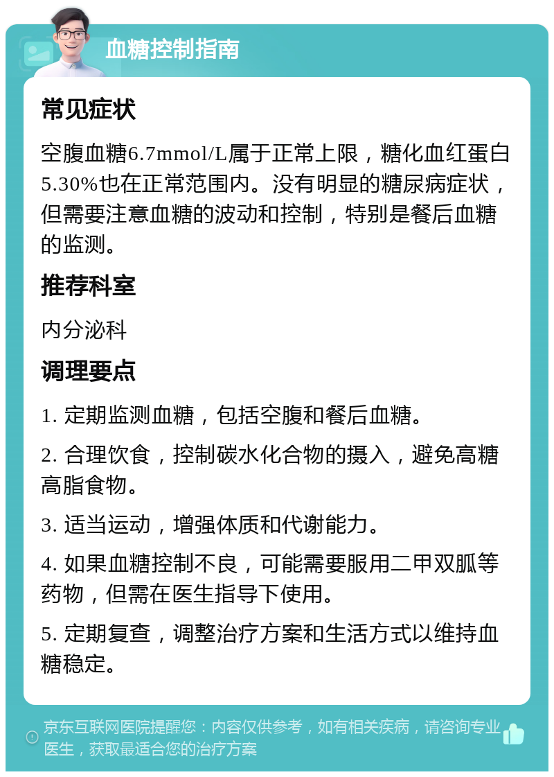 血糖控制指南 常见症状 空腹血糖6.7mmol/L属于正常上限，糖化血红蛋白5.30%也在正常范围内。没有明显的糖尿病症状，但需要注意血糖的波动和控制，特别是餐后血糖的监测。 推荐科室 内分泌科 调理要点 1. 定期监测血糖，包括空腹和餐后血糖。 2. 合理饮食，控制碳水化合物的摄入，避免高糖高脂食物。 3. 适当运动，增强体质和代谢能力。 4. 如果血糖控制不良，可能需要服用二甲双胍等药物，但需在医生指导下使用。 5. 定期复查，调整治疗方案和生活方式以维持血糖稳定。