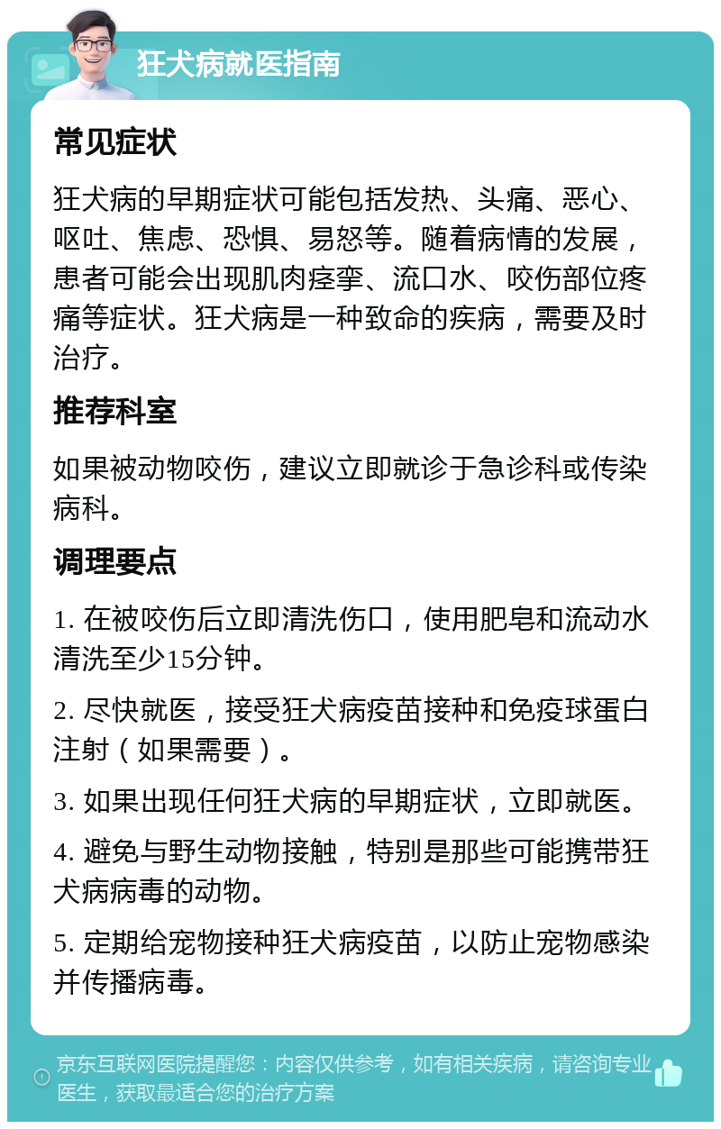 狂犬病就医指南 常见症状 狂犬病的早期症状可能包括发热、头痛、恶心、呕吐、焦虑、恐惧、易怒等。随着病情的发展，患者可能会出现肌肉痉挛、流口水、咬伤部位疼痛等症状。狂犬病是一种致命的疾病，需要及时治疗。 推荐科室 如果被动物咬伤，建议立即就诊于急诊科或传染病科。 调理要点 1. 在被咬伤后立即清洗伤口，使用肥皂和流动水清洗至少15分钟。 2. 尽快就医，接受狂犬病疫苗接种和免疫球蛋白注射（如果需要）。 3. 如果出现任何狂犬病的早期症状，立即就医。 4. 避免与野生动物接触，特别是那些可能携带狂犬病病毒的动物。 5. 定期给宠物接种狂犬病疫苗，以防止宠物感染并传播病毒。