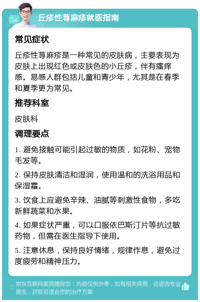 丘疹性荨麻疹就医指南 常见症状 丘疹性荨麻疹是一种常见的皮肤病，主要表现为皮肤上出现红色或皮肤色的小丘疹，伴有瘙痒感。易感人群包括儿童和青少年，尤其是在春季和夏季更为常见。 推荐科室 皮肤科 调理要点 1. 避免接触可能引起过敏的物质，如花粉、宠物毛发等。 2. 保持皮肤清洁和湿润，使用温和的洗浴用品和保湿霜。 3. 饮食上应避免辛辣、油腻等刺激性食物，多吃新鲜蔬菜和水果。 4. 如果症状严重，可以口服依巴斯汀片等抗过敏药物，但需在医生指导下使用。 5. 注意休息，保持良好情绪，规律作息，避免过度疲劳和精神压力。