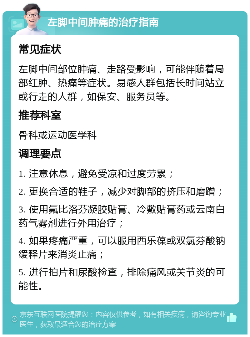 左脚中间肿痛的治疗指南 常见症状 左脚中间部位肿痛、走路受影响，可能伴随着局部红肿、热痛等症状。易感人群包括长时间站立或行走的人群，如保安、服务员等。 推荐科室 骨科或运动医学科 调理要点 1. 注意休息，避免受凉和过度劳累； 2. 更换合适的鞋子，减少对脚部的挤压和磨蹭； 3. 使用氟比洛芬凝胶贴膏、冷敷贴膏药或云南白药气雾剂进行外用治疗； 4. 如果疼痛严重，可以服用西乐葆或双氯芬酸钠缓释片来消炎止痛； 5. 进行拍片和尿酸检查，排除痛风或关节炎的可能性。