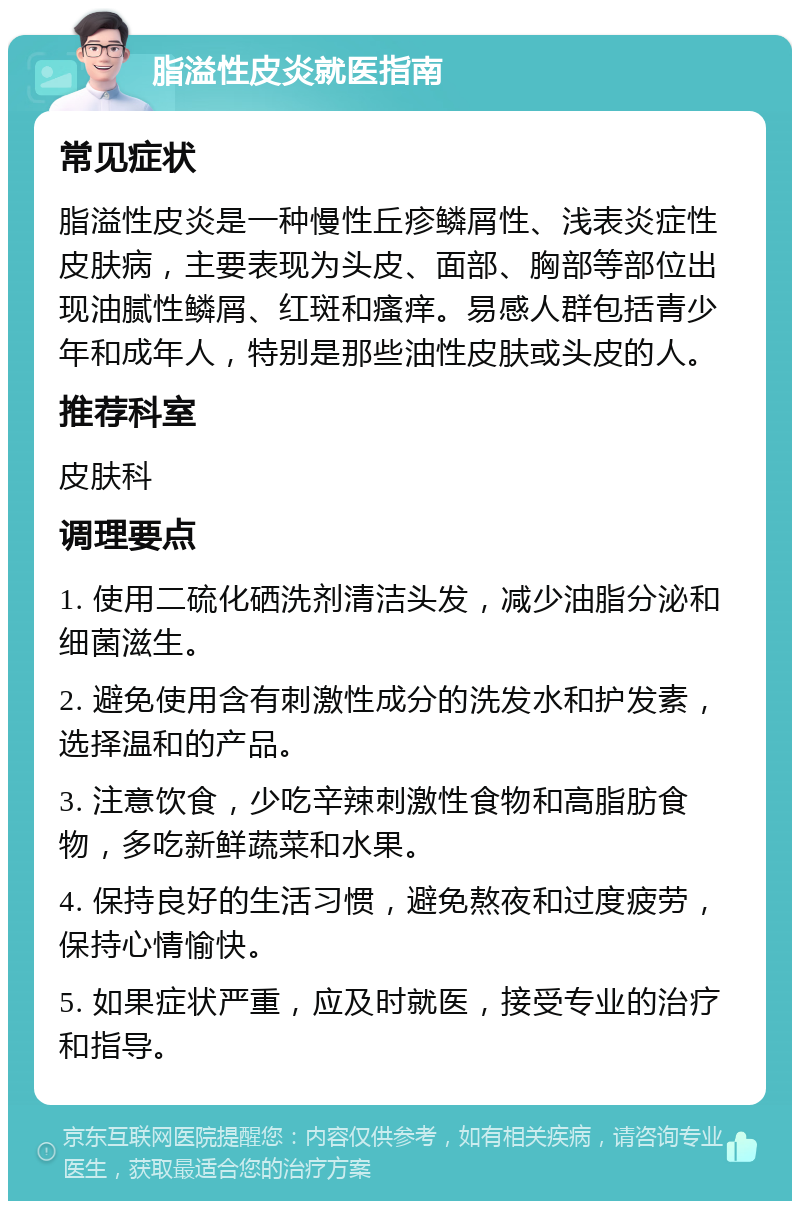 脂溢性皮炎就医指南 常见症状 脂溢性皮炎是一种慢性丘疹鳞屑性、浅表炎症性皮肤病，主要表现为头皮、面部、胸部等部位出现油腻性鳞屑、红斑和瘙痒。易感人群包括青少年和成年人，特别是那些油性皮肤或头皮的人。 推荐科室 皮肤科 调理要点 1. 使用二硫化硒洗剂清洁头发，减少油脂分泌和细菌滋生。 2. 避免使用含有刺激性成分的洗发水和护发素，选择温和的产品。 3. 注意饮食，少吃辛辣刺激性食物和高脂肪食物，多吃新鲜蔬菜和水果。 4. 保持良好的生活习惯，避免熬夜和过度疲劳，保持心情愉快。 5. 如果症状严重，应及时就医，接受专业的治疗和指导。