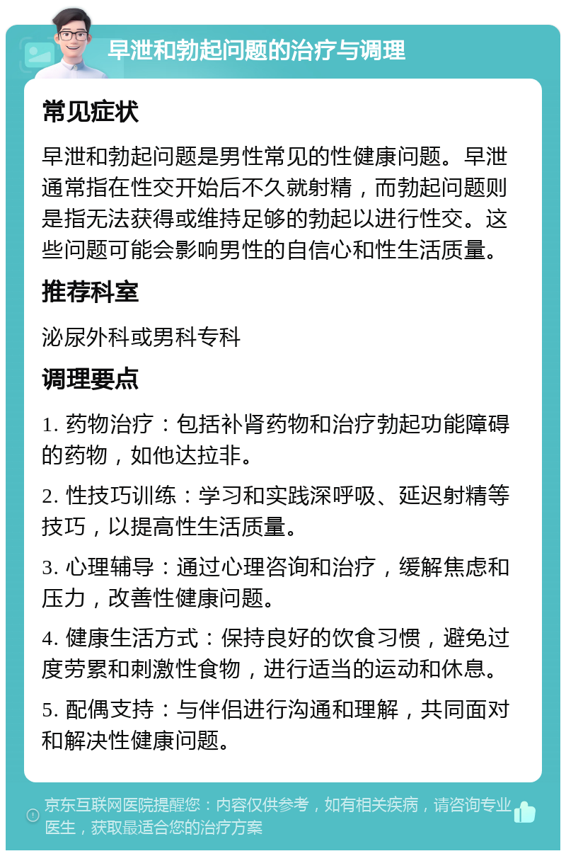 早泄和勃起问题的治疗与调理 常见症状 早泄和勃起问题是男性常见的性健康问题。早泄通常指在性交开始后不久就射精，而勃起问题则是指无法获得或维持足够的勃起以进行性交。这些问题可能会影响男性的自信心和性生活质量。 推荐科室 泌尿外科或男科专科 调理要点 1. 药物治疗：包括补肾药物和治疗勃起功能障碍的药物，如他达拉非。 2. 性技巧训练：学习和实践深呼吸、延迟射精等技巧，以提高性生活质量。 3. 心理辅导：通过心理咨询和治疗，缓解焦虑和压力，改善性健康问题。 4. 健康生活方式：保持良好的饮食习惯，避免过度劳累和刺激性食物，进行适当的运动和休息。 5. 配偶支持：与伴侣进行沟通和理解，共同面对和解决性健康问题。