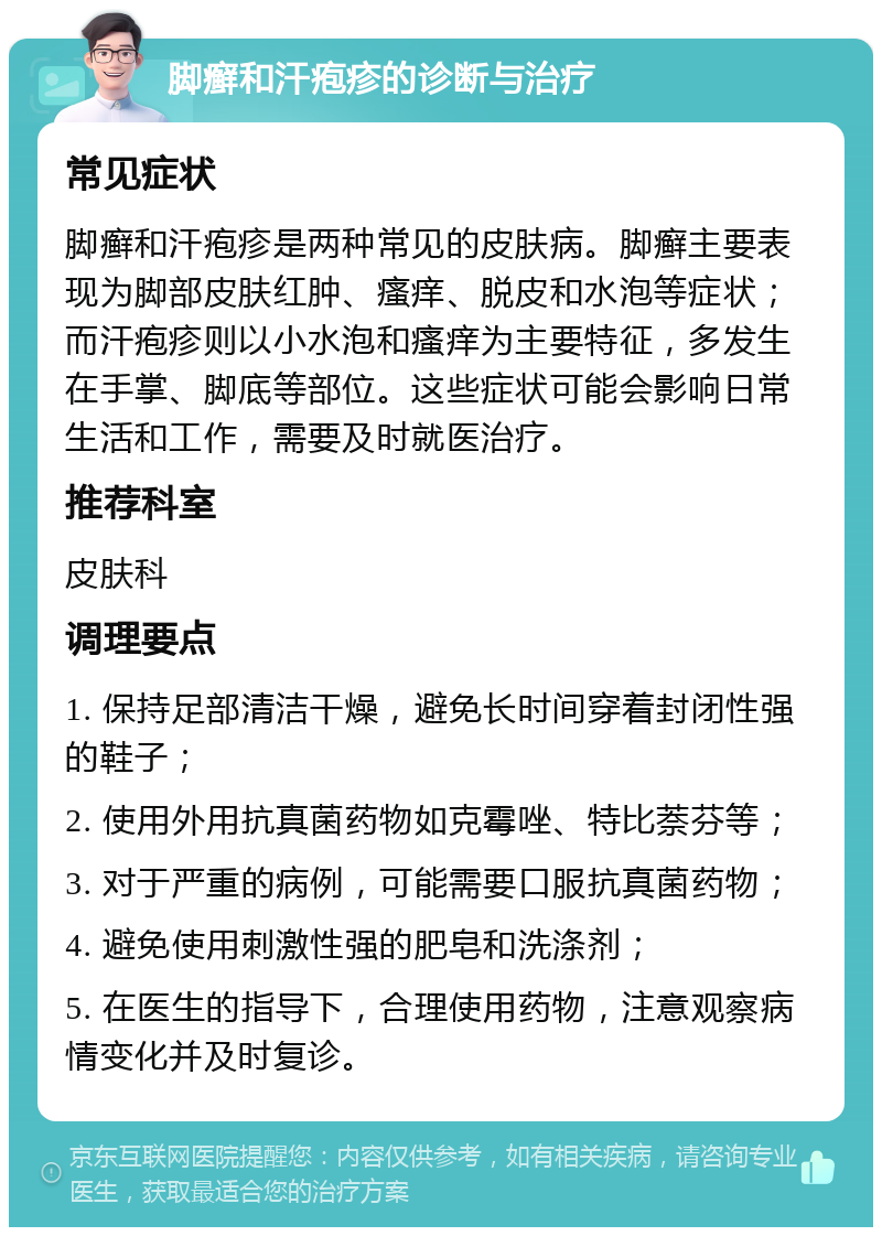 脚癣和汗疱疹的诊断与治疗 常见症状 脚癣和汗疱疹是两种常见的皮肤病。脚癣主要表现为脚部皮肤红肿、瘙痒、脱皮和水泡等症状；而汗疱疹则以小水泡和瘙痒为主要特征，多发生在手掌、脚底等部位。这些症状可能会影响日常生活和工作，需要及时就医治疗。 推荐科室 皮肤科 调理要点 1. 保持足部清洁干燥，避免长时间穿着封闭性强的鞋子； 2. 使用外用抗真菌药物如克霉唑、特比萘芬等； 3. 对于严重的病例，可能需要口服抗真菌药物； 4. 避免使用刺激性强的肥皂和洗涤剂； 5. 在医生的指导下，合理使用药物，注意观察病情变化并及时复诊。