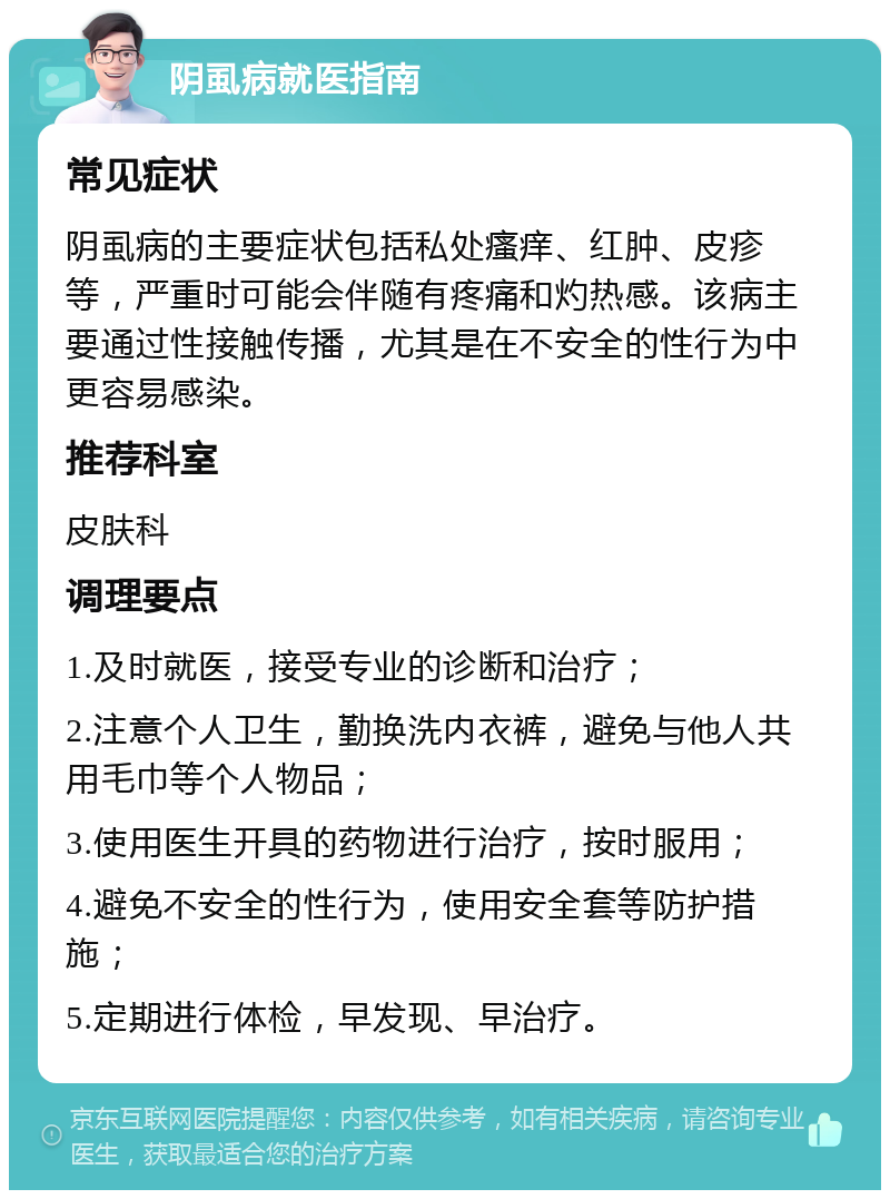 阴虱病就医指南 常见症状 阴虱病的主要症状包括私处瘙痒、红肿、皮疹等，严重时可能会伴随有疼痛和灼热感。该病主要通过性接触传播，尤其是在不安全的性行为中更容易感染。 推荐科室 皮肤科 调理要点 1.及时就医，接受专业的诊断和治疗； 2.注意个人卫生，勤换洗内衣裤，避免与他人共用毛巾等个人物品； 3.使用医生开具的药物进行治疗，按时服用； 4.避免不安全的性行为，使用安全套等防护措施； 5.定期进行体检，早发现、早治疗。