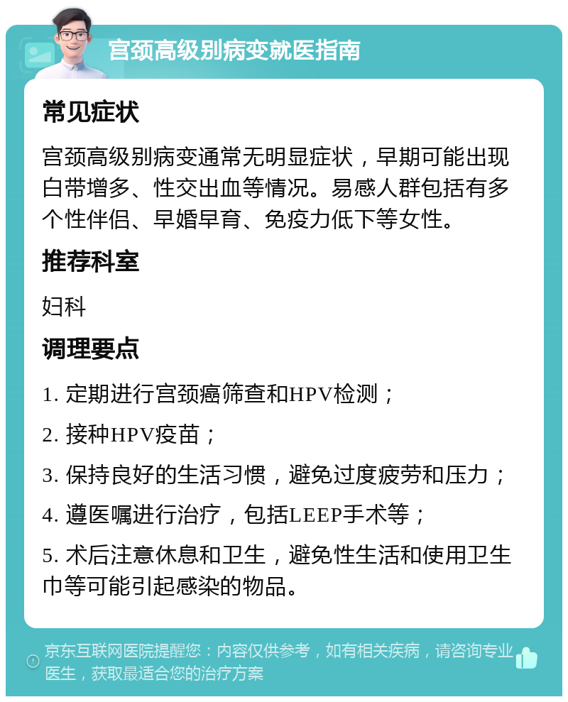 宫颈高级别病变就医指南 常见症状 宫颈高级别病变通常无明显症状，早期可能出现白带增多、性交出血等情况。易感人群包括有多个性伴侣、早婚早育、免疫力低下等女性。 推荐科室 妇科 调理要点 1. 定期进行宫颈癌筛查和HPV检测； 2. 接种HPV疫苗； 3. 保持良好的生活习惯，避免过度疲劳和压力； 4. 遵医嘱进行治疗，包括LEEP手术等； 5. 术后注意休息和卫生，避免性生活和使用卫生巾等可能引起感染的物品。