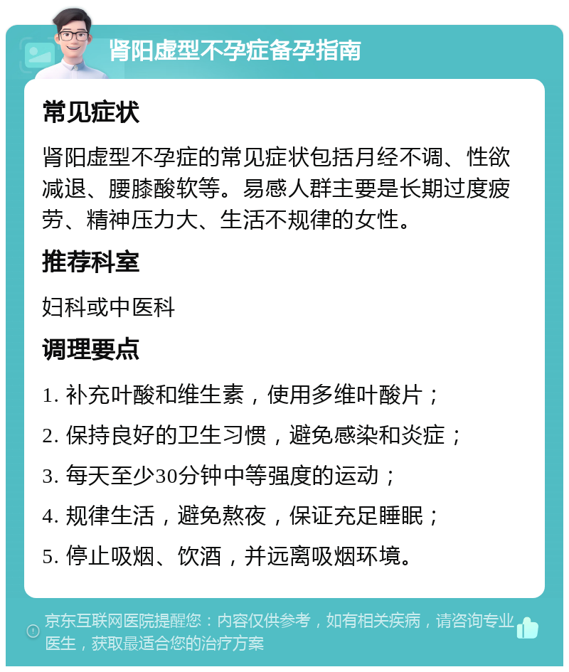 肾阳虚型不孕症备孕指南 常见症状 肾阳虚型不孕症的常见症状包括月经不调、性欲减退、腰膝酸软等。易感人群主要是长期过度疲劳、精神压力大、生活不规律的女性。 推荐科室 妇科或中医科 调理要点 1. 补充叶酸和维生素，使用多维叶酸片； 2. 保持良好的卫生习惯，避免感染和炎症； 3. 每天至少30分钟中等强度的运动； 4. 规律生活，避免熬夜，保证充足睡眠； 5. 停止吸烟、饮酒，并远离吸烟环境。