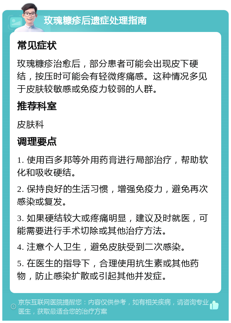 玫瑰糠疹后遗症处理指南 常见症状 玫瑰糠疹治愈后，部分患者可能会出现皮下硬结，按压时可能会有轻微疼痛感。这种情况多见于皮肤较敏感或免疫力较弱的人群。 推荐科室 皮肤科 调理要点 1. 使用百多邦等外用药膏进行局部治疗，帮助软化和吸收硬结。 2. 保持良好的生活习惯，增强免疫力，避免再次感染或复发。 3. 如果硬结较大或疼痛明显，建议及时就医，可能需要进行手术切除或其他治疗方法。 4. 注意个人卫生，避免皮肤受到二次感染。 5. 在医生的指导下，合理使用抗生素或其他药物，防止感染扩散或引起其他并发症。