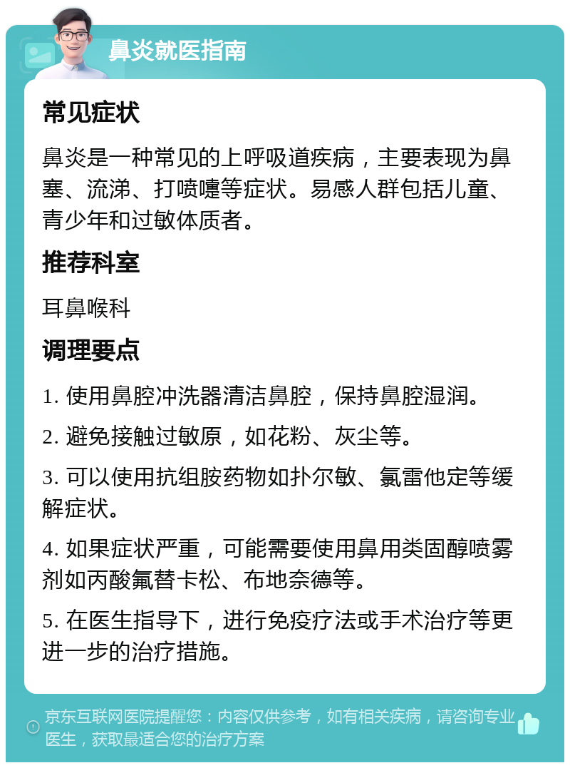 鼻炎就医指南 常见症状 鼻炎是一种常见的上呼吸道疾病，主要表现为鼻塞、流涕、打喷嚏等症状。易感人群包括儿童、青少年和过敏体质者。 推荐科室 耳鼻喉科 调理要点 1. 使用鼻腔冲洗器清洁鼻腔，保持鼻腔湿润。 2. 避免接触过敏原，如花粉、灰尘等。 3. 可以使用抗组胺药物如扑尔敏、氯雷他定等缓解症状。 4. 如果症状严重，可能需要使用鼻用类固醇喷雾剂如丙酸氟替卡松、布地奈德等。 5. 在医生指导下，进行免疫疗法或手术治疗等更进一步的治疗措施。