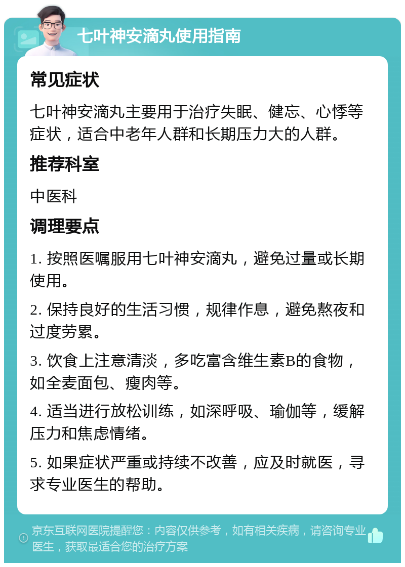 七叶神安滴丸使用指南 常见症状 七叶神安滴丸主要用于治疗失眠、健忘、心悸等症状，适合中老年人群和长期压力大的人群。 推荐科室 中医科 调理要点 1. 按照医嘱服用七叶神安滴丸，避免过量或长期使用。 2. 保持良好的生活习惯，规律作息，避免熬夜和过度劳累。 3. 饮食上注意清淡，多吃富含维生素B的食物，如全麦面包、瘦肉等。 4. 适当进行放松训练，如深呼吸、瑜伽等，缓解压力和焦虑情绪。 5. 如果症状严重或持续不改善，应及时就医，寻求专业医生的帮助。