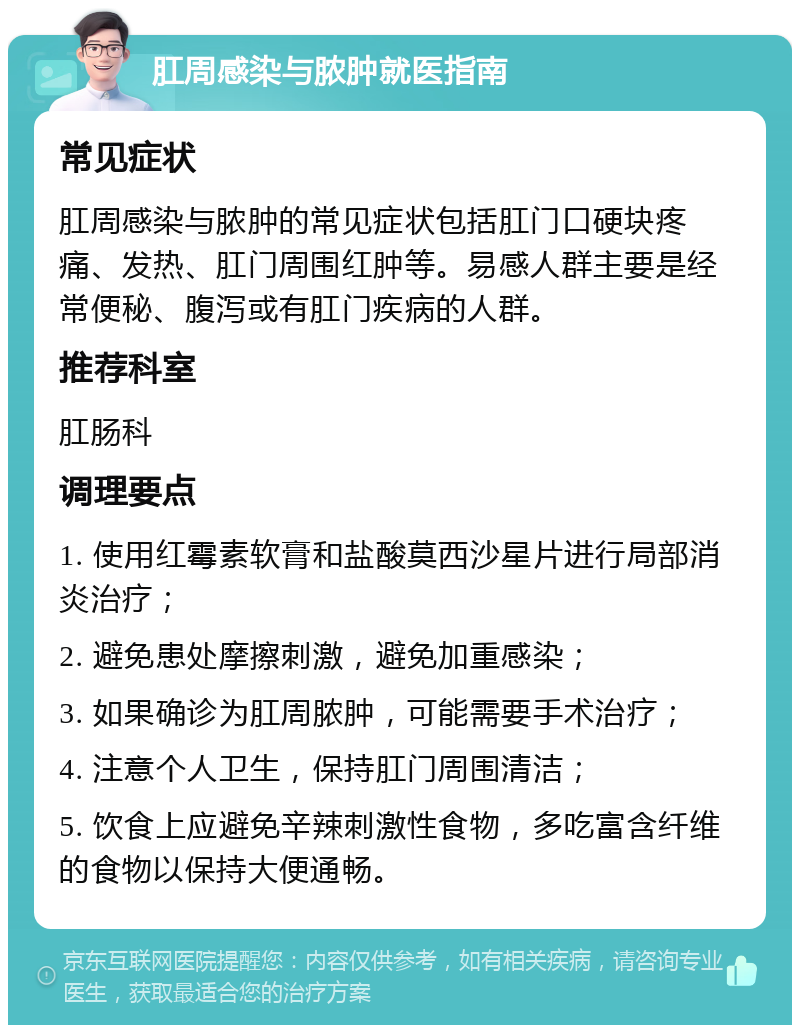 肛周感染与脓肿就医指南 常见症状 肛周感染与脓肿的常见症状包括肛门口硬块疼痛、发热、肛门周围红肿等。易感人群主要是经常便秘、腹泻或有肛门疾病的人群。 推荐科室 肛肠科 调理要点 1. 使用红霉素软膏和盐酸莫西沙星片进行局部消炎治疗； 2. 避免患处摩擦刺激，避免加重感染； 3. 如果确诊为肛周脓肿，可能需要手术治疗； 4. 注意个人卫生，保持肛门周围清洁； 5. 饮食上应避免辛辣刺激性食物，多吃富含纤维的食物以保持大便通畅。