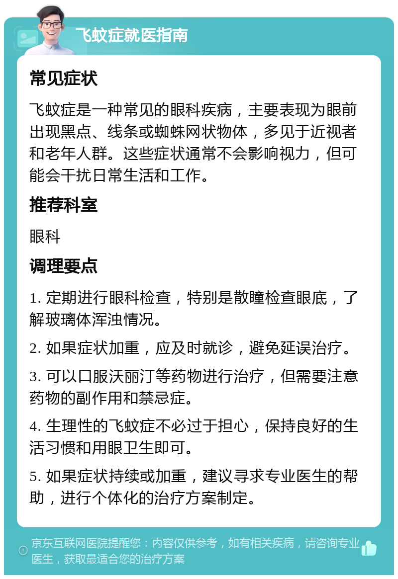 飞蚊症就医指南 常见症状 飞蚊症是一种常见的眼科疾病，主要表现为眼前出现黑点、线条或蜘蛛网状物体，多见于近视者和老年人群。这些症状通常不会影响视力，但可能会干扰日常生活和工作。 推荐科室 眼科 调理要点 1. 定期进行眼科检查，特别是散瞳检查眼底，了解玻璃体浑浊情况。 2. 如果症状加重，应及时就诊，避免延误治疗。 3. 可以口服沃丽汀等药物进行治疗，但需要注意药物的副作用和禁忌症。 4. 生理性的飞蚊症不必过于担心，保持良好的生活习惯和用眼卫生即可。 5. 如果症状持续或加重，建议寻求专业医生的帮助，进行个体化的治疗方案制定。