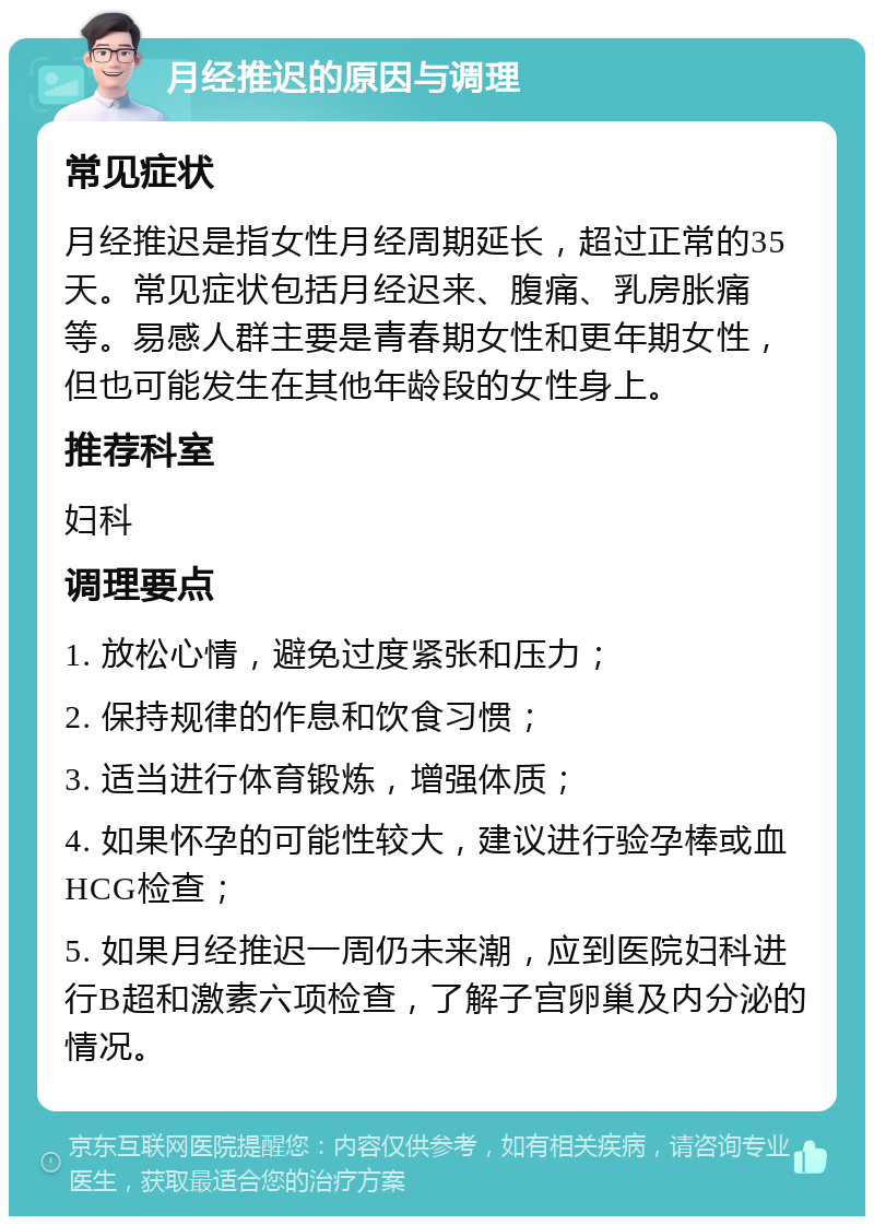 月经推迟的原因与调理 常见症状 月经推迟是指女性月经周期延长，超过正常的35天。常见症状包括月经迟来、腹痛、乳房胀痛等。易感人群主要是青春期女性和更年期女性，但也可能发生在其他年龄段的女性身上。 推荐科室 妇科 调理要点 1. 放松心情，避免过度紧张和压力； 2. 保持规律的作息和饮食习惯； 3. 适当进行体育锻炼，增强体质； 4. 如果怀孕的可能性较大，建议进行验孕棒或血HCG检查； 5. 如果月经推迟一周仍未来潮，应到医院妇科进行B超和激素六项检查，了解子宫卵巢及内分泌的情况。