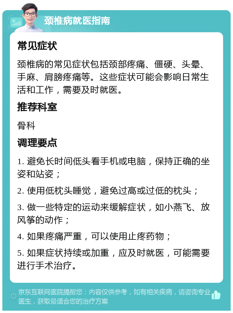 颈椎病就医指南 常见症状 颈椎病的常见症状包括颈部疼痛、僵硬、头晕、手麻、肩膀疼痛等。这些症状可能会影响日常生活和工作，需要及时就医。 推荐科室 骨科 调理要点 1. 避免长时间低头看手机或电脑，保持正确的坐姿和站姿； 2. 使用低枕头睡觉，避免过高或过低的枕头； 3. 做一些特定的运动来缓解症状，如小燕飞、放风筝的动作； 4. 如果疼痛严重，可以使用止疼药物； 5. 如果症状持续或加重，应及时就医，可能需要进行手术治疗。