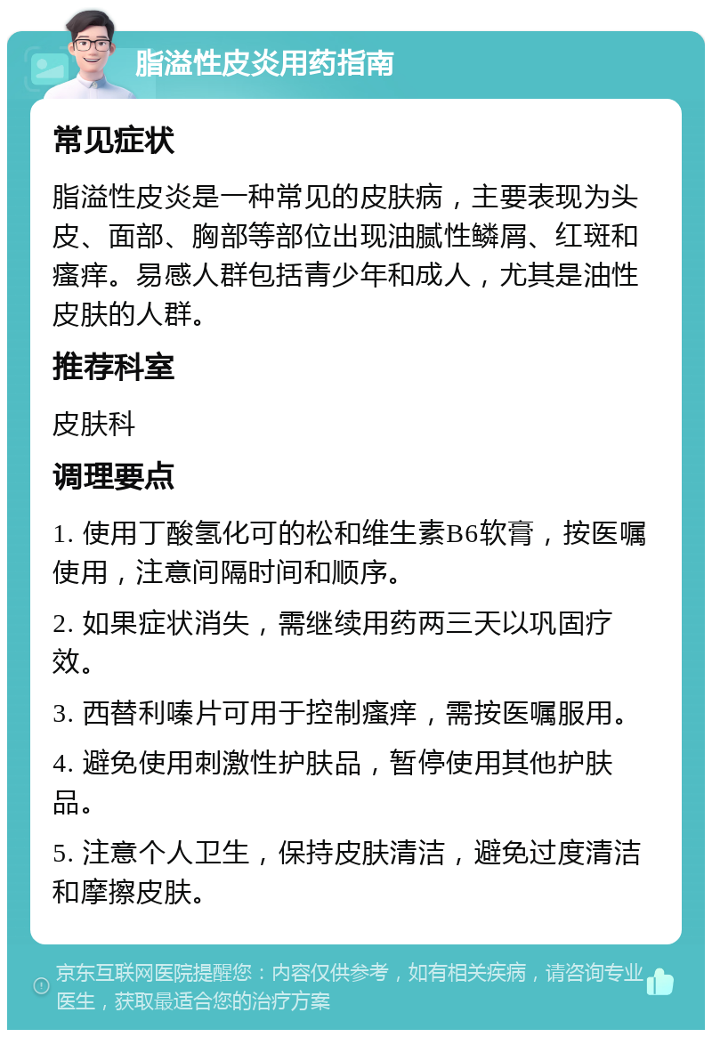 脂溢性皮炎用药指南 常见症状 脂溢性皮炎是一种常见的皮肤病，主要表现为头皮、面部、胸部等部位出现油腻性鳞屑、红斑和瘙痒。易感人群包括青少年和成人，尤其是油性皮肤的人群。 推荐科室 皮肤科 调理要点 1. 使用丁酸氢化可的松和维生素B6软膏，按医嘱使用，注意间隔时间和顺序。 2. 如果症状消失，需继续用药两三天以巩固疗效。 3. 西替利嗪片可用于控制瘙痒，需按医嘱服用。 4. 避免使用刺激性护肤品，暂停使用其他护肤品。 5. 注意个人卫生，保持皮肤清洁，避免过度清洁和摩擦皮肤。