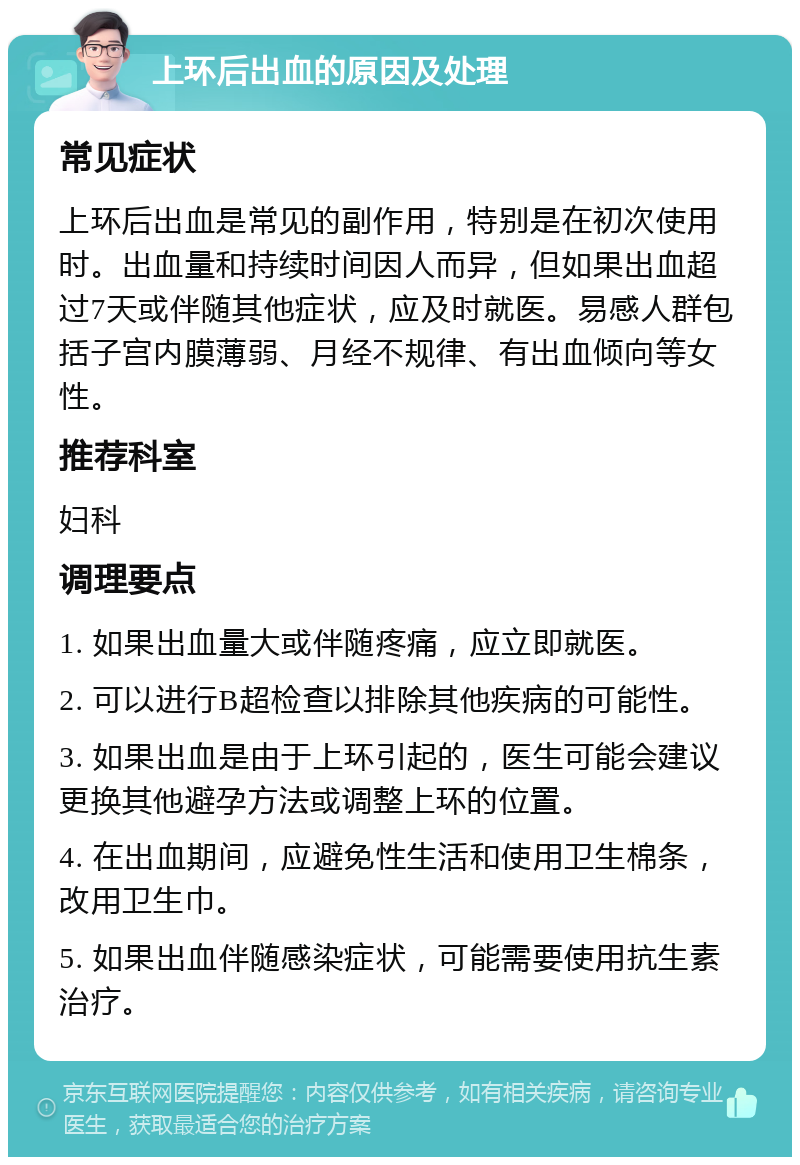 上环后出血的原因及处理 常见症状 上环后出血是常见的副作用，特别是在初次使用时。出血量和持续时间因人而异，但如果出血超过7天或伴随其他症状，应及时就医。易感人群包括子宫内膜薄弱、月经不规律、有出血倾向等女性。 推荐科室 妇科 调理要点 1. 如果出血量大或伴随疼痛，应立即就医。 2. 可以进行B超检查以排除其他疾病的可能性。 3. 如果出血是由于上环引起的，医生可能会建议更换其他避孕方法或调整上环的位置。 4. 在出血期间，应避免性生活和使用卫生棉条，改用卫生巾。 5. 如果出血伴随感染症状，可能需要使用抗生素治疗。