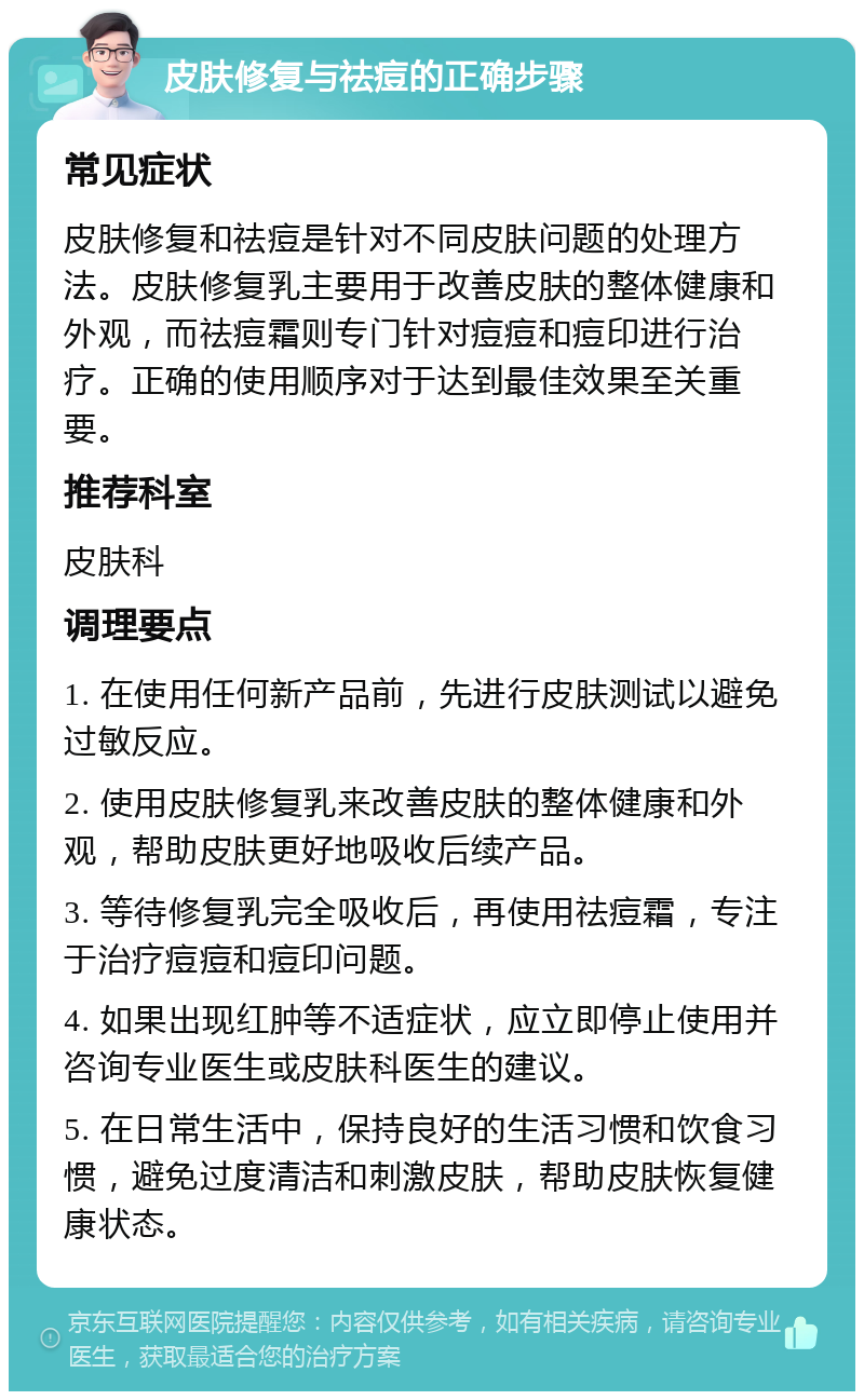 皮肤修复与祛痘的正确步骤 常见症状 皮肤修复和祛痘是针对不同皮肤问题的处理方法。皮肤修复乳主要用于改善皮肤的整体健康和外观，而祛痘霜则专门针对痘痘和痘印进行治疗。正确的使用顺序对于达到最佳效果至关重要。 推荐科室 皮肤科 调理要点 1. 在使用任何新产品前，先进行皮肤测试以避免过敏反应。 2. 使用皮肤修复乳来改善皮肤的整体健康和外观，帮助皮肤更好地吸收后续产品。 3. 等待修复乳完全吸收后，再使用祛痘霜，专注于治疗痘痘和痘印问题。 4. 如果出现红肿等不适症状，应立即停止使用并咨询专业医生或皮肤科医生的建议。 5. 在日常生活中，保持良好的生活习惯和饮食习惯，避免过度清洁和刺激皮肤，帮助皮肤恢复健康状态。