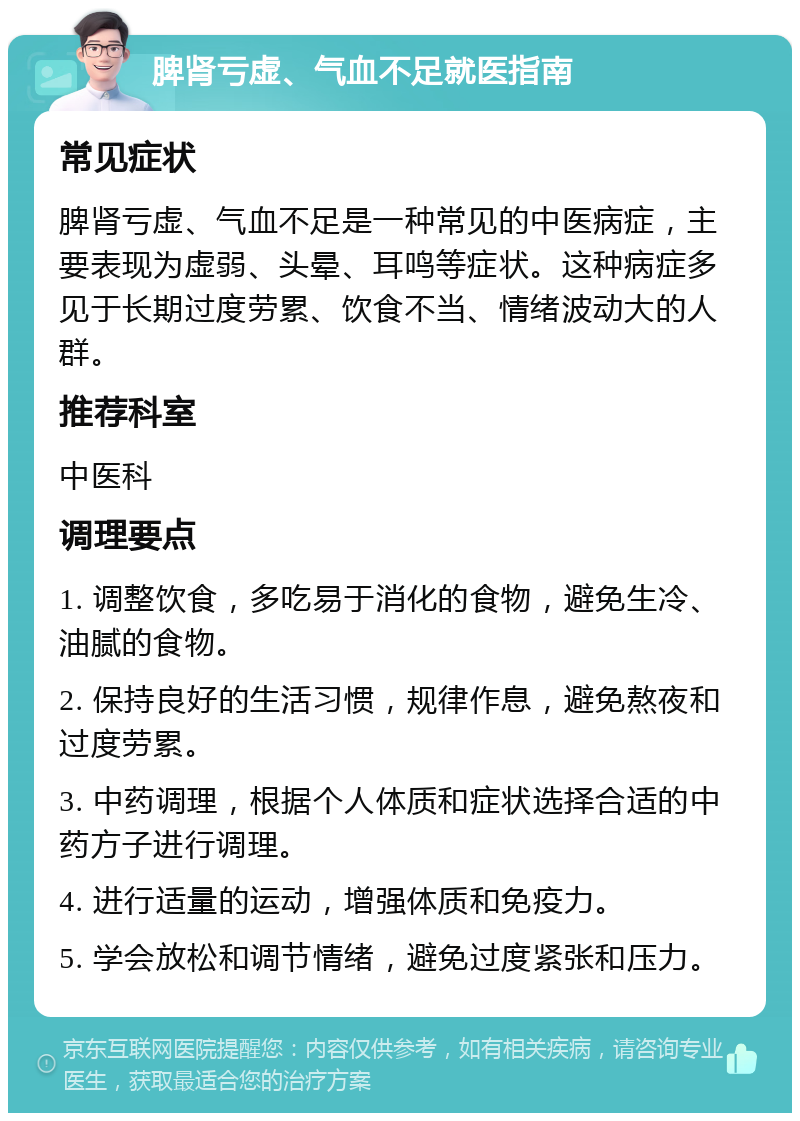 脾肾亏虚、气血不足就医指南 常见症状 脾肾亏虚、气血不足是一种常见的中医病症，主要表现为虚弱、头晕、耳鸣等症状。这种病症多见于长期过度劳累、饮食不当、情绪波动大的人群。 推荐科室 中医科 调理要点 1. 调整饮食，多吃易于消化的食物，避免生冷、油腻的食物。 2. 保持良好的生活习惯，规律作息，避免熬夜和过度劳累。 3. 中药调理，根据个人体质和症状选择合适的中药方子进行调理。 4. 进行适量的运动，增强体质和免疫力。 5. 学会放松和调节情绪，避免过度紧张和压力。