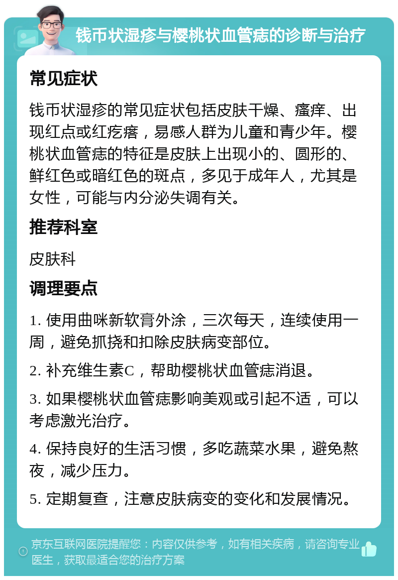 钱币状湿疹与樱桃状血管痣的诊断与治疗 常见症状 钱币状湿疹的常见症状包括皮肤干燥、瘙痒、出现红点或红疙瘩，易感人群为儿童和青少年。樱桃状血管痣的特征是皮肤上出现小的、圆形的、鲜红色或暗红色的斑点，多见于成年人，尤其是女性，可能与内分泌失调有关。 推荐科室 皮肤科 调理要点 1. 使用曲咪新软膏外涂，三次每天，连续使用一周，避免抓挠和扣除皮肤病变部位。 2. 补充维生素C，帮助樱桃状血管痣消退。 3. 如果樱桃状血管痣影响美观或引起不适，可以考虑激光治疗。 4. 保持良好的生活习惯，多吃蔬菜水果，避免熬夜，减少压力。 5. 定期复查，注意皮肤病变的变化和发展情况。