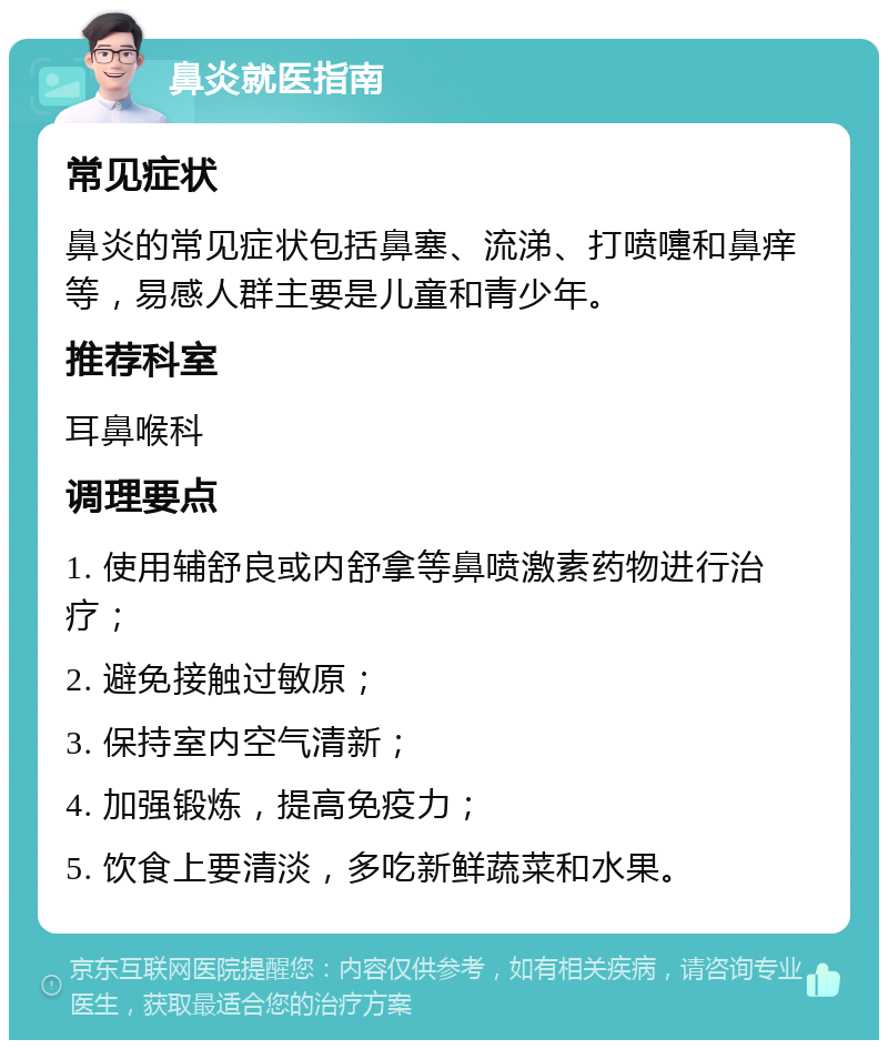 鼻炎就医指南 常见症状 鼻炎的常见症状包括鼻塞、流涕、打喷嚏和鼻痒等，易感人群主要是儿童和青少年。 推荐科室 耳鼻喉科 调理要点 1. 使用辅舒良或内舒拿等鼻喷激素药物进行治疗； 2. 避免接触过敏原； 3. 保持室内空气清新； 4. 加强锻炼，提高免疫力； 5. 饮食上要清淡，多吃新鲜蔬菜和水果。