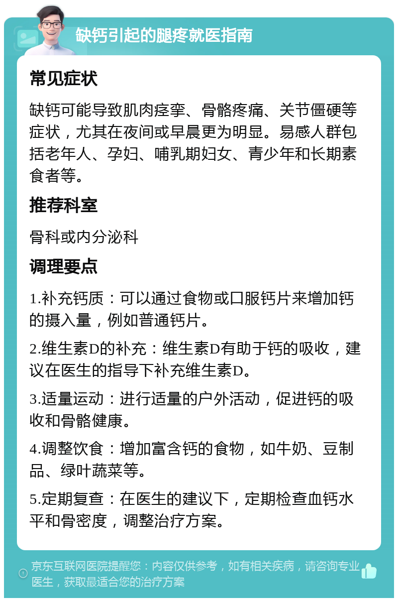 缺钙引起的腿疼就医指南 常见症状 缺钙可能导致肌肉痉挛、骨骼疼痛、关节僵硬等症状，尤其在夜间或早晨更为明显。易感人群包括老年人、孕妇、哺乳期妇女、青少年和长期素食者等。 推荐科室 骨科或内分泌科 调理要点 1.补充钙质：可以通过食物或口服钙片来增加钙的摄入量，例如普通钙片。 2.维生素D的补充：维生素D有助于钙的吸收，建议在医生的指导下补充维生素D。 3.适量运动：进行适量的户外活动，促进钙的吸收和骨骼健康。 4.调整饮食：增加富含钙的食物，如牛奶、豆制品、绿叶蔬菜等。 5.定期复查：在医生的建议下，定期检查血钙水平和骨密度，调整治疗方案。