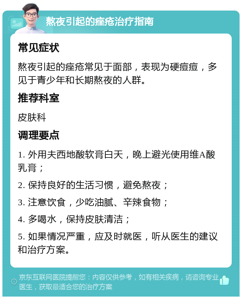 熬夜引起的痤疮治疗指南 常见症状 熬夜引起的痤疮常见于面部，表现为硬痘痘，多见于青少年和长期熬夜的人群。 推荐科室 皮肤科 调理要点 1. 外用夫西地酸软膏白天，晚上避光使用维A酸乳膏； 2. 保持良好的生活习惯，避免熬夜； 3. 注意饮食，少吃油腻、辛辣食物； 4. 多喝水，保持皮肤清洁； 5. 如果情况严重，应及时就医，听从医生的建议和治疗方案。