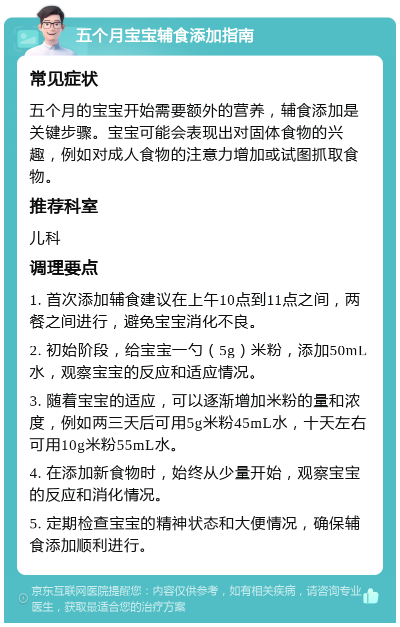 五个月宝宝辅食添加指南 常见症状 五个月的宝宝开始需要额外的营养，辅食添加是关键步骤。宝宝可能会表现出对固体食物的兴趣，例如对成人食物的注意力增加或试图抓取食物。 推荐科室 儿科 调理要点 1. 首次添加辅食建议在上午10点到11点之间，两餐之间进行，避免宝宝消化不良。 2. 初始阶段，给宝宝一勺（5g）米粉，添加50mL水，观察宝宝的反应和适应情况。 3. 随着宝宝的适应，可以逐渐增加米粉的量和浓度，例如两三天后可用5g米粉45mL水，十天左右可用10g米粉55mL水。 4. 在添加新食物时，始终从少量开始，观察宝宝的反应和消化情况。 5. 定期检查宝宝的精神状态和大便情况，确保辅食添加顺利进行。