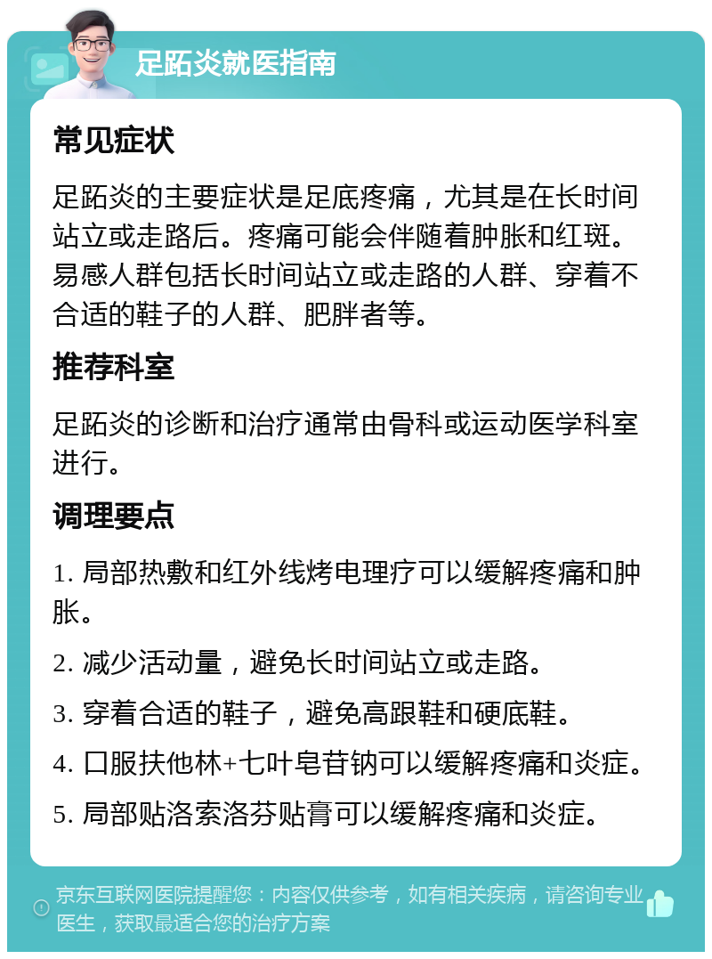 足跖炎就医指南 常见症状 足跖炎的主要症状是足底疼痛，尤其是在长时间站立或走路后。疼痛可能会伴随着肿胀和红斑。易感人群包括长时间站立或走路的人群、穿着不合适的鞋子的人群、肥胖者等。 推荐科室 足跖炎的诊断和治疗通常由骨科或运动医学科室进行。 调理要点 1. 局部热敷和红外线烤电理疗可以缓解疼痛和肿胀。 2. 减少活动量，避免长时间站立或走路。 3. 穿着合适的鞋子，避免高跟鞋和硬底鞋。 4. 口服扶他林+七叶皂苷钠可以缓解疼痛和炎症。 5. 局部贴洛索洛芬贴膏可以缓解疼痛和炎症。