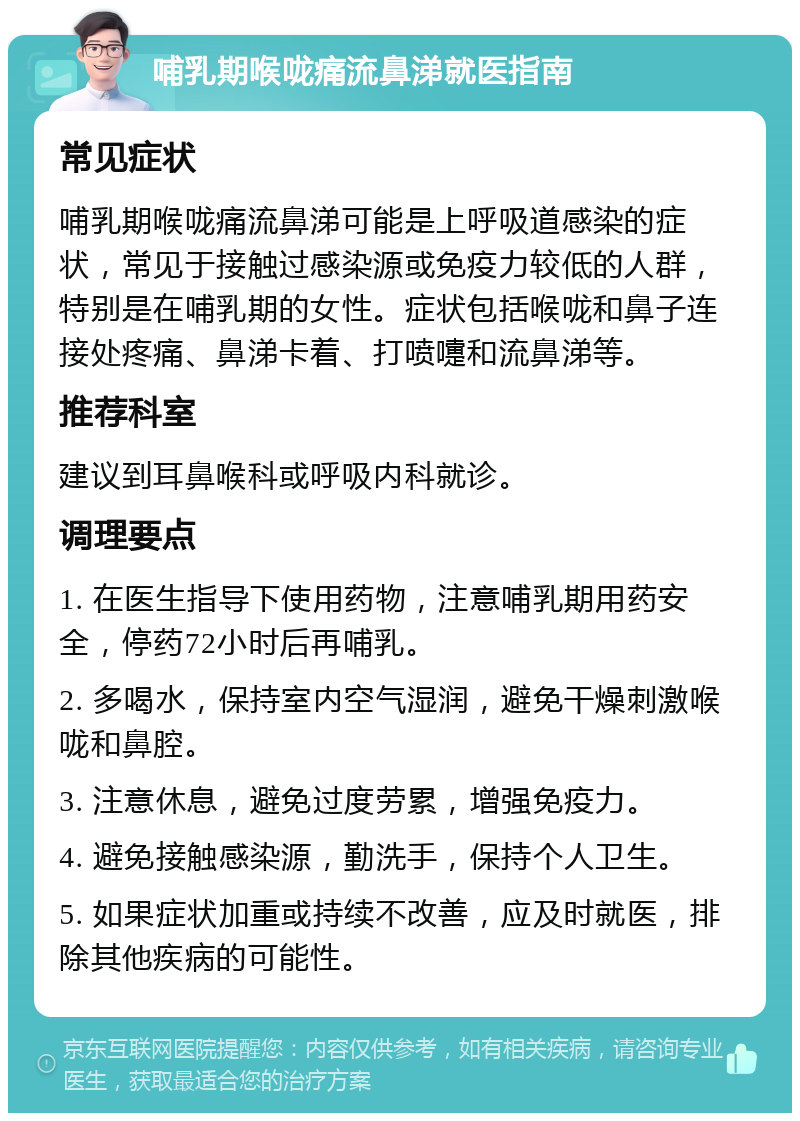 哺乳期喉咙痛流鼻涕就医指南 常见症状 哺乳期喉咙痛流鼻涕可能是上呼吸道感染的症状，常见于接触过感染源或免疫力较低的人群，特别是在哺乳期的女性。症状包括喉咙和鼻子连接处疼痛、鼻涕卡着、打喷嚏和流鼻涕等。 推荐科室 建议到耳鼻喉科或呼吸内科就诊。 调理要点 1. 在医生指导下使用药物，注意哺乳期用药安全，停药72小时后再哺乳。 2. 多喝水，保持室内空气湿润，避免干燥刺激喉咙和鼻腔。 3. 注意休息，避免过度劳累，增强免疫力。 4. 避免接触感染源，勤洗手，保持个人卫生。 5. 如果症状加重或持续不改善，应及时就医，排除其他疾病的可能性。