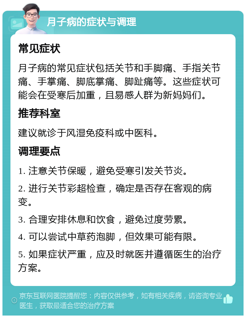 月子病的症状与调理 常见症状 月子病的常见症状包括关节和手脚痛、手指关节痛、手掌痛、脚底掌痛、脚趾痛等。这些症状可能会在受寒后加重，且易感人群为新妈妈们。 推荐科室 建议就诊于风湿免疫科或中医科。 调理要点 1. 注意关节保暖，避免受寒引发关节炎。 2. 进行关节彩超检查，确定是否存在客观的病变。 3. 合理安排休息和饮食，避免过度劳累。 4. 可以尝试中草药泡脚，但效果可能有限。 5. 如果症状严重，应及时就医并遵循医生的治疗方案。