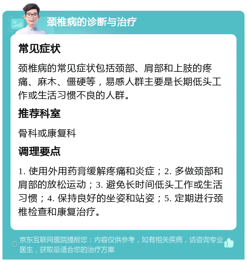 颈椎病的诊断与治疗 常见症状 颈椎病的常见症状包括颈部、肩部和上肢的疼痛、麻木、僵硬等，易感人群主要是长期低头工作或生活习惯不良的人群。 推荐科室 骨科或康复科 调理要点 1. 使用外用药膏缓解疼痛和炎症；2. 多做颈部和肩部的放松运动；3. 避免长时间低头工作或生活习惯；4. 保持良好的坐姿和站姿；5. 定期进行颈椎检查和康复治疗。