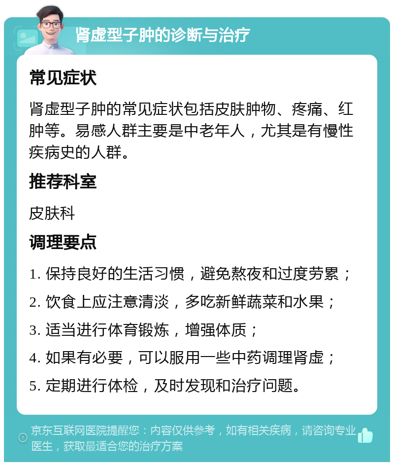 肾虚型子肿的诊断与治疗 常见症状 肾虚型子肿的常见症状包括皮肤肿物、疼痛、红肿等。易感人群主要是中老年人，尤其是有慢性疾病史的人群。 推荐科室 皮肤科 调理要点 1. 保持良好的生活习惯，避免熬夜和过度劳累； 2. 饮食上应注意清淡，多吃新鲜蔬菜和水果； 3. 适当进行体育锻炼，增强体质； 4. 如果有必要，可以服用一些中药调理肾虚； 5. 定期进行体检，及时发现和治疗问题。