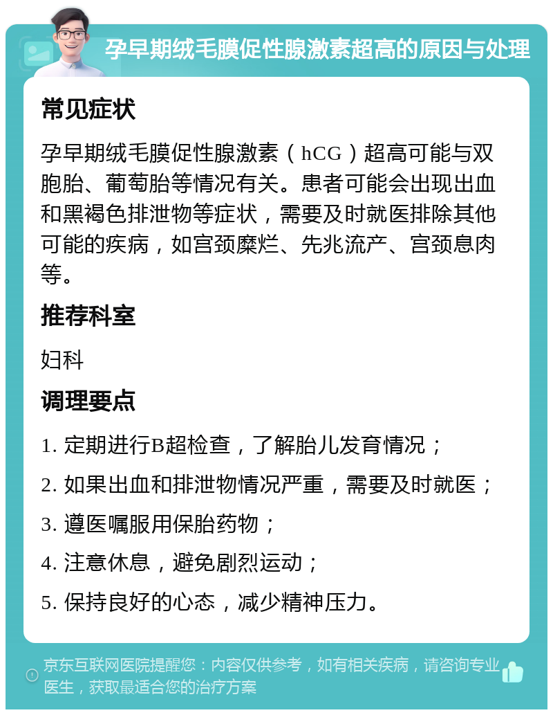 孕早期绒毛膜促性腺激素超高的原因与处理 常见症状 孕早期绒毛膜促性腺激素（hCG）超高可能与双胞胎、葡萄胎等情况有关。患者可能会出现出血和黑褐色排泄物等症状，需要及时就医排除其他可能的疾病，如宫颈糜烂、先兆流产、宫颈息肉等。 推荐科室 妇科 调理要点 1. 定期进行B超检查，了解胎儿发育情况； 2. 如果出血和排泄物情况严重，需要及时就医； 3. 遵医嘱服用保胎药物； 4. 注意休息，避免剧烈运动； 5. 保持良好的心态，减少精神压力。