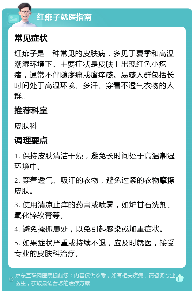 红痱子就医指南 常见症状 红痱子是一种常见的皮肤病，多见于夏季和高温潮湿环境下。主要症状是皮肤上出现红色小疙瘩，通常不伴随疼痛或瘙痒感。易感人群包括长时间处于高温环境、多汗、穿着不透气衣物的人群。 推荐科室 皮肤科 调理要点 1. 保持皮肤清洁干燥，避免长时间处于高温潮湿环境中。 2. 穿着透气、吸汗的衣物，避免过紧的衣物摩擦皮肤。 3. 使用清凉止痒的药膏或喷雾，如炉甘石洗剂、氧化锌软膏等。 4. 避免搔抓患处，以免引起感染或加重症状。 5. 如果症状严重或持续不退，应及时就医，接受专业的皮肤科治疗。