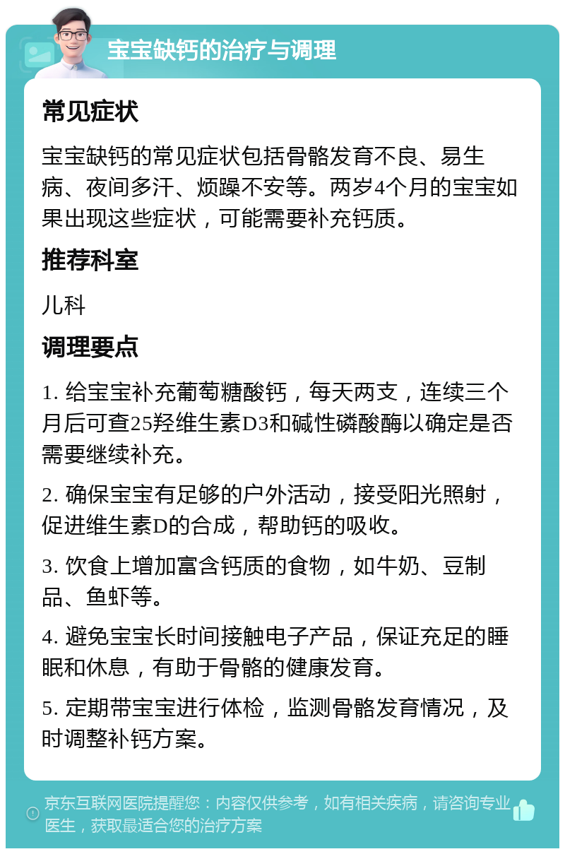 宝宝缺钙的治疗与调理 常见症状 宝宝缺钙的常见症状包括骨骼发育不良、易生病、夜间多汗、烦躁不安等。两岁4个月的宝宝如果出现这些症状，可能需要补充钙质。 推荐科室 儿科 调理要点 1. 给宝宝补充葡萄糖酸钙，每天两支，连续三个月后可查25羟维生素D3和碱性磷酸酶以确定是否需要继续补充。 2. 确保宝宝有足够的户外活动，接受阳光照射，促进维生素D的合成，帮助钙的吸收。 3. 饮食上增加富含钙质的食物，如牛奶、豆制品、鱼虾等。 4. 避免宝宝长时间接触电子产品，保证充足的睡眠和休息，有助于骨骼的健康发育。 5. 定期带宝宝进行体检，监测骨骼发育情况，及时调整补钙方案。