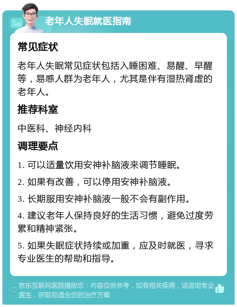 老年人失眠就医指南 常见症状 老年人失眠常见症状包括入睡困难、易醒、早醒等，易感人群为老年人，尤其是伴有湿热肾虚的老年人。 推荐科室 中医科、神经内科 调理要点 1. 可以适量饮用安神补脑液来调节睡眠。 2. 如果有改善，可以停用安神补脑液。 3. 长期服用安神补脑液一般不会有副作用。 4. 建议老年人保持良好的生活习惯，避免过度劳累和精神紧张。 5. 如果失眠症状持续或加重，应及时就医，寻求专业医生的帮助和指导。