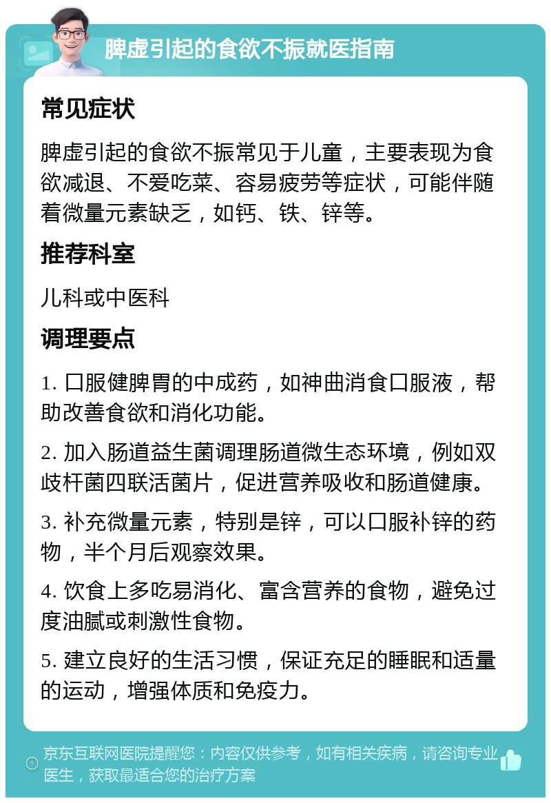 脾虚引起的食欲不振就医指南 常见症状 脾虚引起的食欲不振常见于儿童，主要表现为食欲减退、不爱吃菜、容易疲劳等症状，可能伴随着微量元素缺乏，如钙、铁、锌等。 推荐科室 儿科或中医科 调理要点 1. 口服健脾胃的中成药，如神曲消食口服液，帮助改善食欲和消化功能。 2. 加入肠道益生菌调理肠道微生态环境，例如双歧杆菌四联活菌片，促进营养吸收和肠道健康。 3. 补充微量元素，特别是锌，可以口服补锌的药物，半个月后观察效果。 4. 饮食上多吃易消化、富含营养的食物，避免过度油腻或刺激性食物。 5. 建立良好的生活习惯，保证充足的睡眠和适量的运动，增强体质和免疫力。