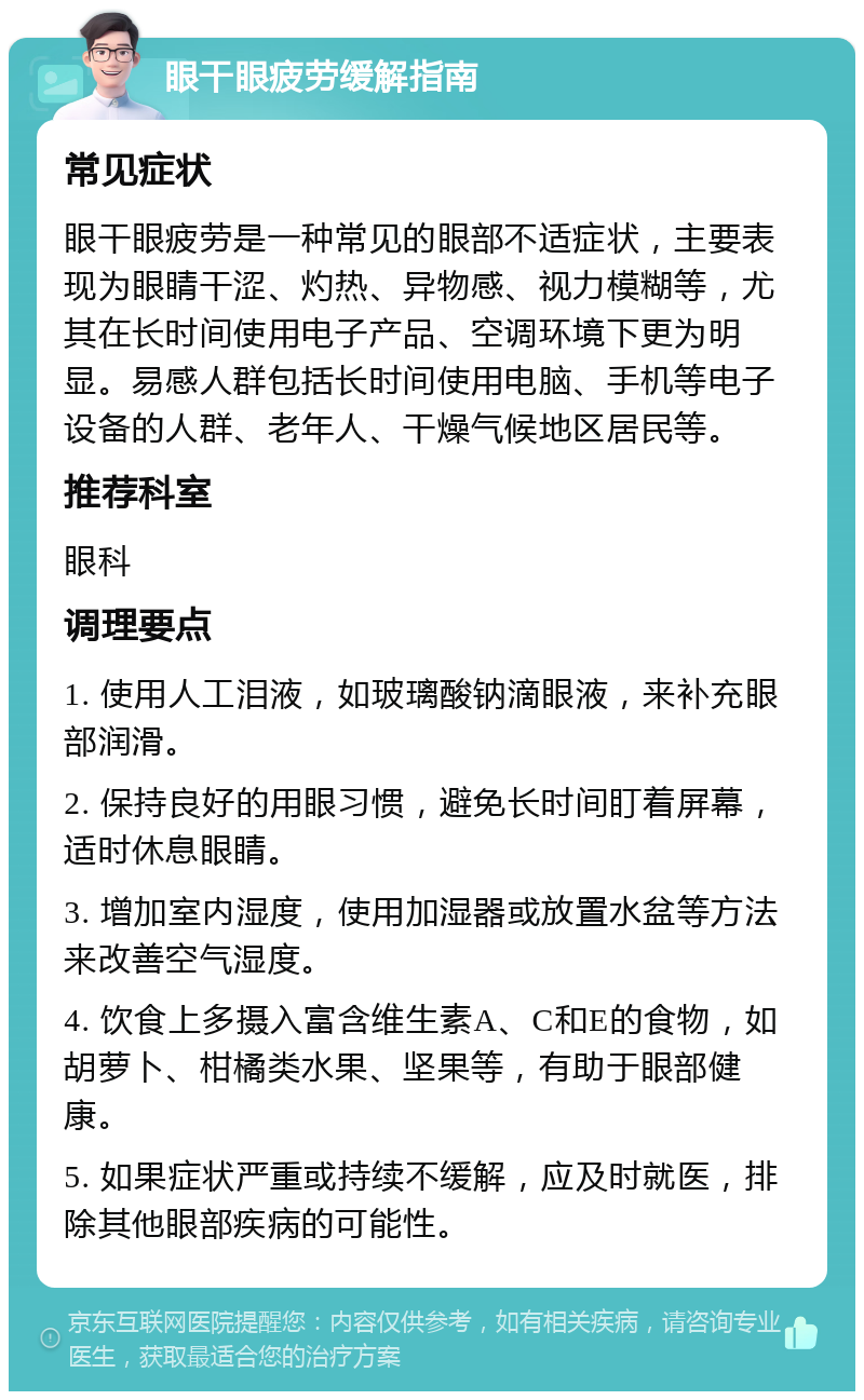 眼干眼疲劳缓解指南 常见症状 眼干眼疲劳是一种常见的眼部不适症状，主要表现为眼睛干涩、灼热、异物感、视力模糊等，尤其在长时间使用电子产品、空调环境下更为明显。易感人群包括长时间使用电脑、手机等电子设备的人群、老年人、干燥气候地区居民等。 推荐科室 眼科 调理要点 1. 使用人工泪液，如玻璃酸钠滴眼液，来补充眼部润滑。 2. 保持良好的用眼习惯，避免长时间盯着屏幕，适时休息眼睛。 3. 增加室内湿度，使用加湿器或放置水盆等方法来改善空气湿度。 4. 饮食上多摄入富含维生素A、C和E的食物，如胡萝卜、柑橘类水果、坚果等，有助于眼部健康。 5. 如果症状严重或持续不缓解，应及时就医，排除其他眼部疾病的可能性。