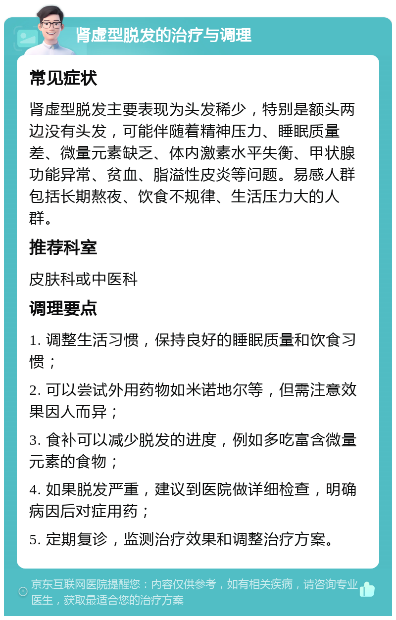 肾虚型脱发的治疗与调理 常见症状 肾虚型脱发主要表现为头发稀少，特别是额头两边没有头发，可能伴随着精神压力、睡眠质量差、微量元素缺乏、体内激素水平失衡、甲状腺功能异常、贫血、脂溢性皮炎等问题。易感人群包括长期熬夜、饮食不规律、生活压力大的人群。 推荐科室 皮肤科或中医科 调理要点 1. 调整生活习惯，保持良好的睡眠质量和饮食习惯； 2. 可以尝试外用药物如米诺地尔等，但需注意效果因人而异； 3. 食补可以减少脱发的进度，例如多吃富含微量元素的食物； 4. 如果脱发严重，建议到医院做详细检查，明确病因后对症用药； 5. 定期复诊，监测治疗效果和调整治疗方案。