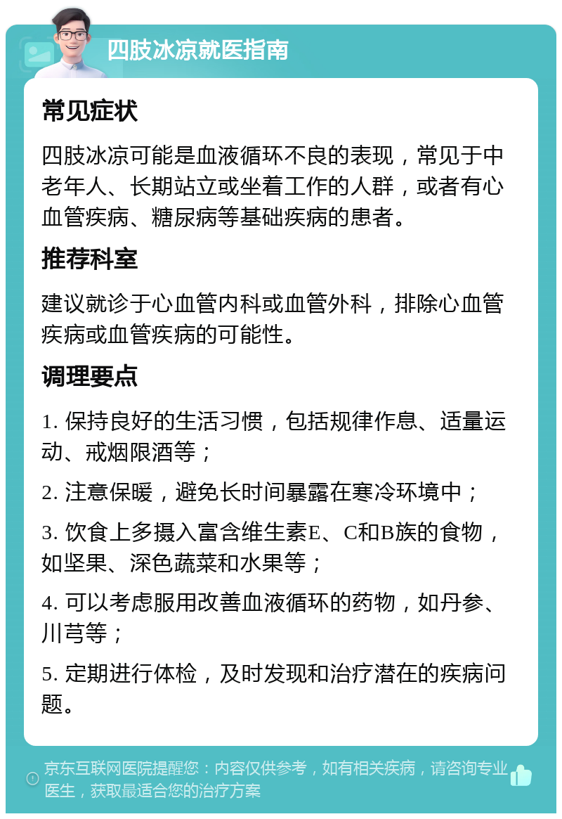 四肢冰凉就医指南 常见症状 四肢冰凉可能是血液循环不良的表现，常见于中老年人、长期站立或坐着工作的人群，或者有心血管疾病、糖尿病等基础疾病的患者。 推荐科室 建议就诊于心血管内科或血管外科，排除心血管疾病或血管疾病的可能性。 调理要点 1. 保持良好的生活习惯，包括规律作息、适量运动、戒烟限酒等； 2. 注意保暖，避免长时间暴露在寒冷环境中； 3. 饮食上多摄入富含维生素E、C和B族的食物，如坚果、深色蔬菜和水果等； 4. 可以考虑服用改善血液循环的药物，如丹参、川芎等； 5. 定期进行体检，及时发现和治疗潜在的疾病问题。