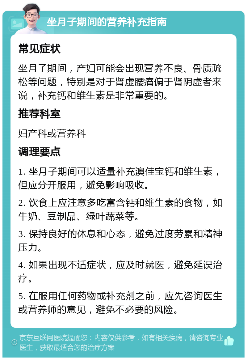 坐月子期间的营养补充指南 常见症状 坐月子期间，产妇可能会出现营养不良、骨质疏松等问题，特别是对于肾虚腰痛偏于肾阴虚者来说，补充钙和维生素是非常重要的。 推荐科室 妇产科或营养科 调理要点 1. 坐月子期间可以适量补充澳佳宝钙和维生素，但应分开服用，避免影响吸收。 2. 饮食上应注意多吃富含钙和维生素的食物，如牛奶、豆制品、绿叶蔬菜等。 3. 保持良好的休息和心态，避免过度劳累和精神压力。 4. 如果出现不适症状，应及时就医，避免延误治疗。 5. 在服用任何药物或补充剂之前，应先咨询医生或营养师的意见，避免不必要的风险。