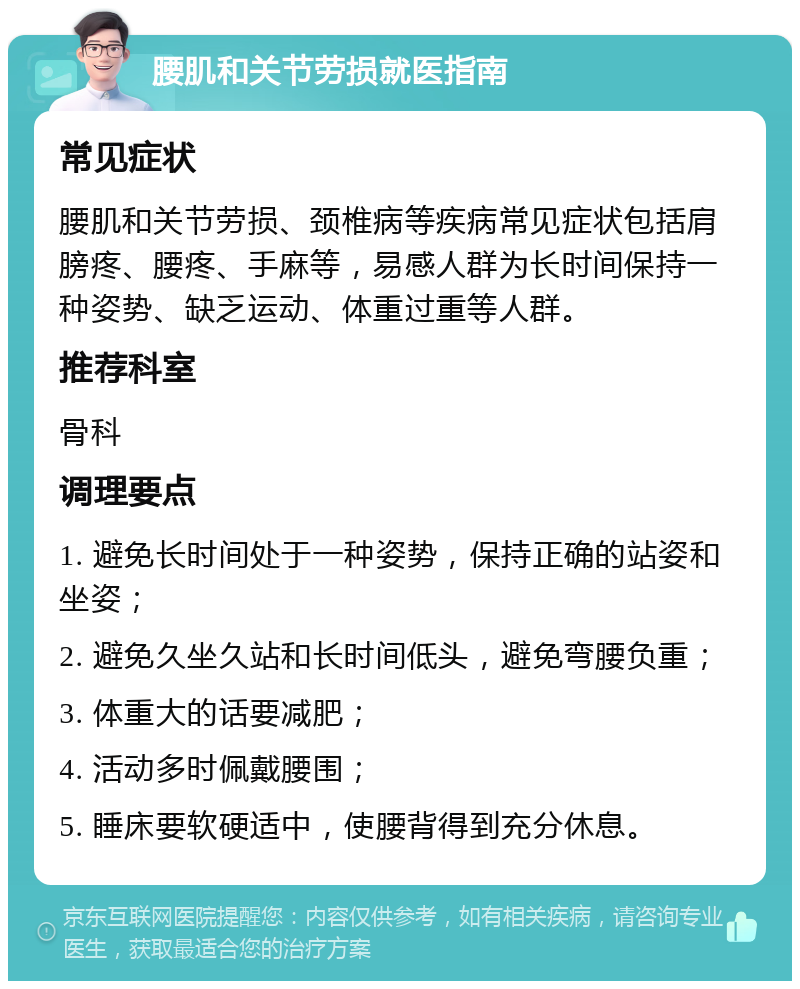 腰肌和关节劳损就医指南 常见症状 腰肌和关节劳损、颈椎病等疾病常见症状包括肩膀疼、腰疼、手麻等，易感人群为长时间保持一种姿势、缺乏运动、体重过重等人群。 推荐科室 骨科 调理要点 1. 避免长时间处于一种姿势，保持正确的站姿和坐姿； 2. 避免久坐久站和长时间低头，避免弯腰负重； 3. 体重大的话要减肥； 4. 活动多时佩戴腰围； 5. 睡床要软硬适中，使腰背得到充分休息。