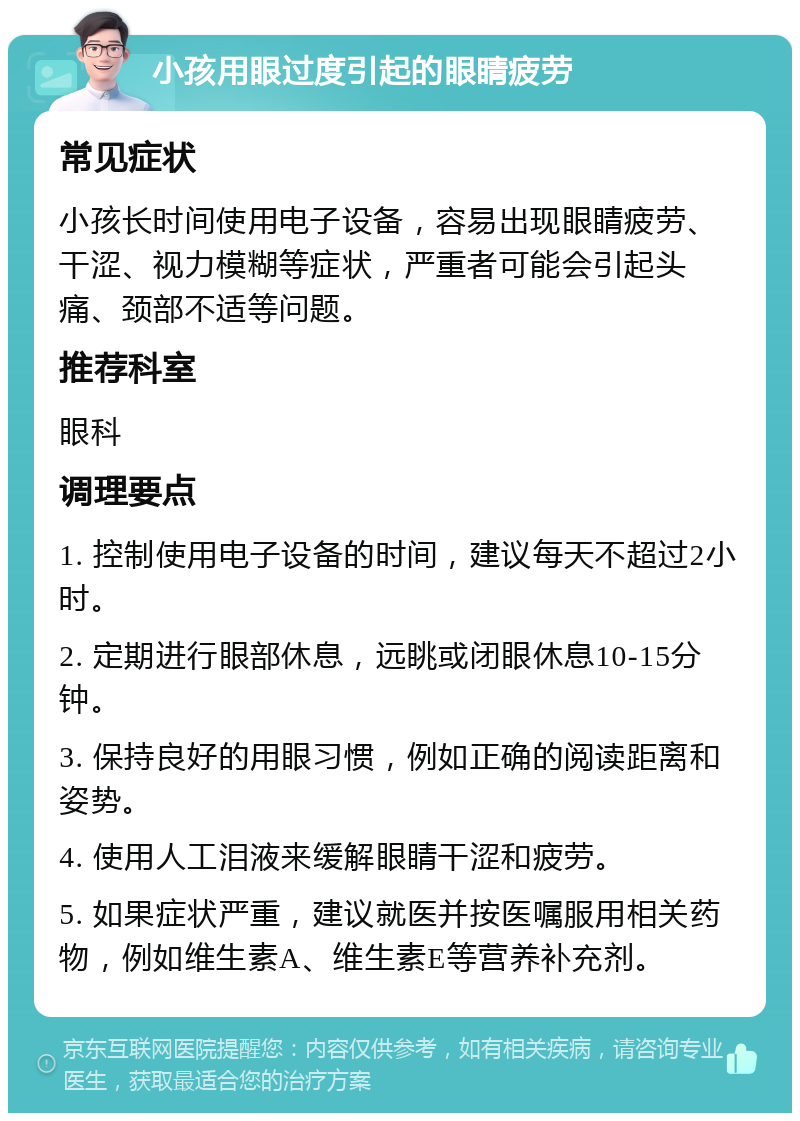 小孩用眼过度引起的眼睛疲劳 常见症状 小孩长时间使用电子设备，容易出现眼睛疲劳、干涩、视力模糊等症状，严重者可能会引起头痛、颈部不适等问题。 推荐科室 眼科 调理要点 1. 控制使用电子设备的时间，建议每天不超过2小时。 2. 定期进行眼部休息，远眺或闭眼休息10-15分钟。 3. 保持良好的用眼习惯，例如正确的阅读距离和姿势。 4. 使用人工泪液来缓解眼睛干涩和疲劳。 5. 如果症状严重，建议就医并按医嘱服用相关药物，例如维生素A、维生素E等营养补充剂。