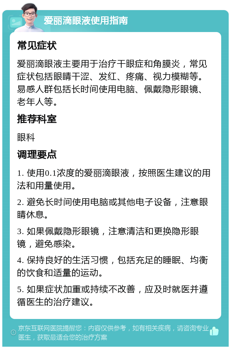 爱丽滴眼液使用指南 常见症状 爱丽滴眼液主要用于治疗干眼症和角膜炎，常见症状包括眼睛干涩、发红、疼痛、视力模糊等。易感人群包括长时间使用电脑、佩戴隐形眼镜、老年人等。 推荐科室 眼科 调理要点 1. 使用0.1浓度的爱丽滴眼液，按照医生建议的用法和用量使用。 2. 避免长时间使用电脑或其他电子设备，注意眼睛休息。 3. 如果佩戴隐形眼镜，注意清洁和更换隐形眼镜，避免感染。 4. 保持良好的生活习惯，包括充足的睡眠、均衡的饮食和适量的运动。 5. 如果症状加重或持续不改善，应及时就医并遵循医生的治疗建议。