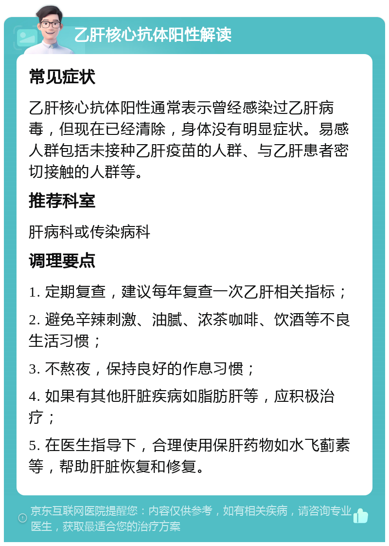 乙肝核心抗体阳性解读 常见症状 乙肝核心抗体阳性通常表示曾经感染过乙肝病毒，但现在已经清除，身体没有明显症状。易感人群包括未接种乙肝疫苗的人群、与乙肝患者密切接触的人群等。 推荐科室 肝病科或传染病科 调理要点 1. 定期复查，建议每年复查一次乙肝相关指标； 2. 避免辛辣刺激、油腻、浓茶咖啡、饮酒等不良生活习惯； 3. 不熬夜，保持良好的作息习惯； 4. 如果有其他肝脏疾病如脂肪肝等，应积极治疗； 5. 在医生指导下，合理使用保肝药物如水飞蓟素等，帮助肝脏恢复和修复。