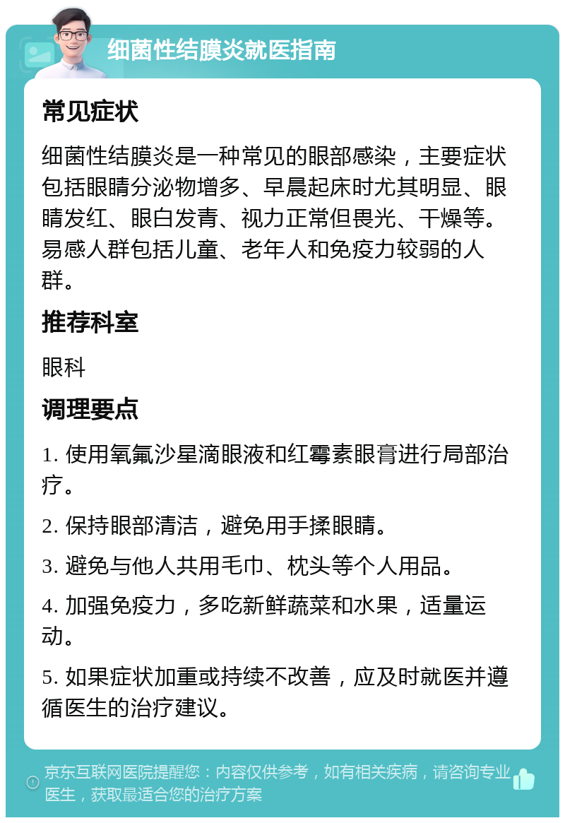 细菌性结膜炎就医指南 常见症状 细菌性结膜炎是一种常见的眼部感染，主要症状包括眼睛分泌物增多、早晨起床时尤其明显、眼睛发红、眼白发青、视力正常但畏光、干燥等。易感人群包括儿童、老年人和免疫力较弱的人群。 推荐科室 眼科 调理要点 1. 使用氧氟沙星滴眼液和红霉素眼膏进行局部治疗。 2. 保持眼部清洁，避免用手揉眼睛。 3. 避免与他人共用毛巾、枕头等个人用品。 4. 加强免疫力，多吃新鲜蔬菜和水果，适量运动。 5. 如果症状加重或持续不改善，应及时就医并遵循医生的治疗建议。