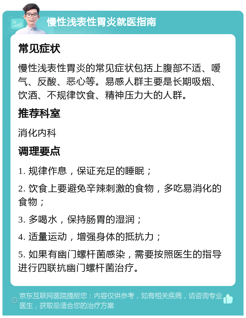 慢性浅表性胃炎就医指南 常见症状 慢性浅表性胃炎的常见症状包括上腹部不适、嗳气、反酸、恶心等。易感人群主要是长期吸烟、饮酒、不规律饮食、精神压力大的人群。 推荐科室 消化内科 调理要点 1. 规律作息，保证充足的睡眠； 2. 饮食上要避免辛辣刺激的食物，多吃易消化的食物； 3. 多喝水，保持肠胃的湿润； 4. 适量运动，增强身体的抵抗力； 5. 如果有幽门螺杆菌感染，需要按照医生的指导进行四联抗幽门螺杆菌治疗。