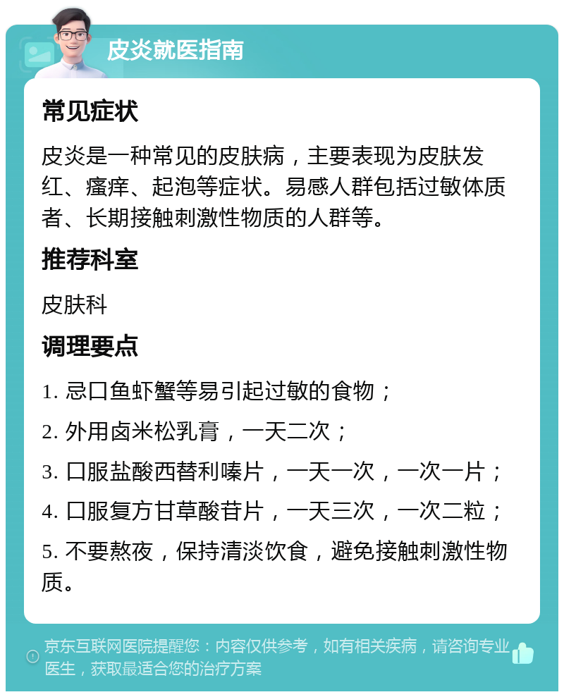 皮炎就医指南 常见症状 皮炎是一种常见的皮肤病，主要表现为皮肤发红、瘙痒、起泡等症状。易感人群包括过敏体质者、长期接触刺激性物质的人群等。 推荐科室 皮肤科 调理要点 1. 忌口鱼虾蟹等易引起过敏的食物； 2. 外用卤米松乳膏，一天二次； 3. 口服盐酸西替利嗪片，一天一次，一次一片； 4. 口服复方甘草酸苷片，一天三次，一次二粒； 5. 不要熬夜，保持清淡饮食，避免接触刺激性物质。