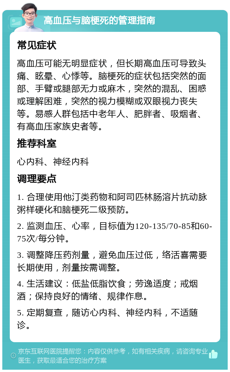 高血压与脑梗死的管理指南 常见症状 高血压可能无明显症状，但长期高血压可导致头痛、眩晕、心悸等。脑梗死的症状包括突然的面部、手臂或腿部无力或麻木，突然的混乱、困惑或理解困难，突然的视力模糊或双眼视力丧失等。易感人群包括中老年人、肥胖者、吸烟者、有高血压家族史者等。 推荐科室 心内科、神经内科 调理要点 1. 合理使用他汀类药物和阿司匹林肠溶片抗动脉粥样硬化和脑梗死二级预防。 2. 监测血压、心率，目标值为120-135/70-85和60-75次/每分钟。 3. 调整降压药剂量，避免血压过低，络活喜需要长期使用，剂量按需调整。 4. 生活建议：低盐低脂饮食；劳逸适度；戒烟酒；保持良好的情绪、规律作息。 5. 定期复查，随访心内科、神经内科，不适随诊。