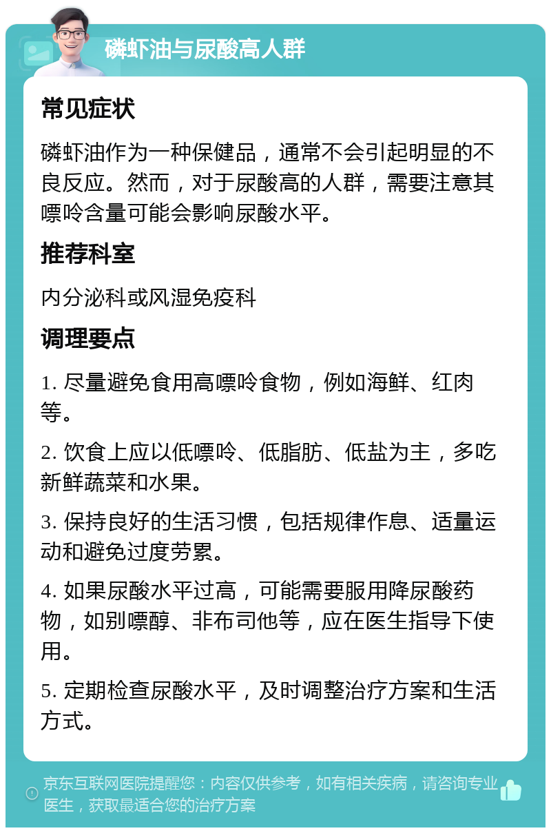 磷虾油与尿酸高人群 常见症状 磷虾油作为一种保健品，通常不会引起明显的不良反应。然而，对于尿酸高的人群，需要注意其嘌呤含量可能会影响尿酸水平。 推荐科室 内分泌科或风湿免疫科 调理要点 1. 尽量避免食用高嘌呤食物，例如海鲜、红肉等。 2. 饮食上应以低嘌呤、低脂肪、低盐为主，多吃新鲜蔬菜和水果。 3. 保持良好的生活习惯，包括规律作息、适量运动和避免过度劳累。 4. 如果尿酸水平过高，可能需要服用降尿酸药物，如别嘌醇、非布司他等，应在医生指导下使用。 5. 定期检查尿酸水平，及时调整治疗方案和生活方式。